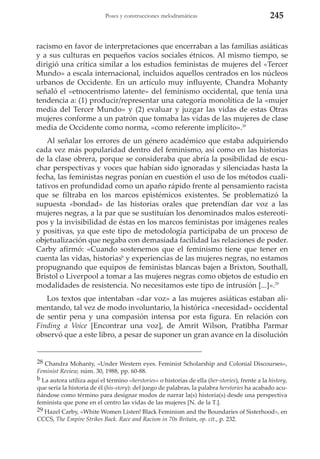 Poses y construcciones melodramáticas

245

racismo en favor de interpretaciones que encerraban a las familias asiáticas
y a sus culturas en pequeños vacíos sociales étnicos. Al mismo tiempo, se
dirigió una crítica similar a los estudios feministas de mujeres del «Tercer
Mundo» a escala internacional, incluidos aquellos centrados en los núcleos
urbanos de Occidente. En un artículo muy influyente, Chandra Mohanty
señaló el «etnocentrismo latente» del feminismo occidental, que tenía una
tendencia a: (1) producir/representar una categoría monolítica de la «mujer
media del Tercer Mundo» y (2) evaluar y juzgar las vidas de estas Otras
mujeres conforme a un patrón que tomaba las vidas de las mujeres de clase
media de Occidente como norma, «como referente implícito».28
Al señalar los errores de un género académico que estaba adquiriendo
cada vez más popularidad dentro del feminismo, así como en las historias
de la clase obrera, porque se consideraba que abría la posibilidad de escuchar perspectivas y voces que habían sido ignoradas y silenciadas hasta la
fecha, las feministas negras ponían en cuestión el uso de los métodos cualitativos en profundidad como un apaño rápido frente al pensamiento racista
que se filtraba en los marcos epistémicos existentes. Se problematizó la
supuesta «bondad» de las historias orales que pretendían dar voz a las
mujeres negras, a la par que se sustituían los denominados malos estereotipos y la invisibilidad de éstas en los marcos feministas por imágenes reales
y positivas, ya que este tipo de metodología participaba de un proceso de
objetualización que negaba con demasiada facilidad las relaciones de poder.
Carby afirmó: «Cuando sostenemos que el feminismo tiene que tener en
cuenta las vidas, historiasb y experiencias de las mujeres negras, no estamos
propugnando que equipos de feministas blancas bajen a Brixton, Southall,
Bristol o Liverpool a tomar a las mujeres negras como objetos de estudio en
modalidades de resistencia. No necesitamos este tipo de intrusión [...]».29
Los textos que intentaban «dar voz» a las mujeres asiáticas estaban alimentando, tal vez de modo involuntario, la histórica «necesidad» occidental
de sentir pena y una compasión intensa por esta figura. En relación con
Finding a Voice [Encontrar una voz], de Amrit Wilson, Pratibha Parmar
observó que a este libro, a pesar de suponer un gran avance en la disolución

28 Chandra Mohanty, «Under Western eyes. Feminist Scholarship and Colonial Discourses»,
Feminist Review, núm. 30, 1988, pp. 60-88.
b La autora utiliza aquí el término «herstories» o historias de ella (her-stories), frente a la history,
que sería la historia de él (his-story): del juego de palabras, la palabra herstories ha acabado acuñándose como término para designar modos de narrar la(s) historia(s) desde una perspectiva
feminista que pone en el centro las vidas de las mujeres [N. de la T.].
29 Hazel Carby, «White Women Listen! Black Feminism and the Boundaries of Sisterhood», en
CCCS, The Empire Strikes Back. Race and Racism in 70s Britain, op. cit., p. 232.

 