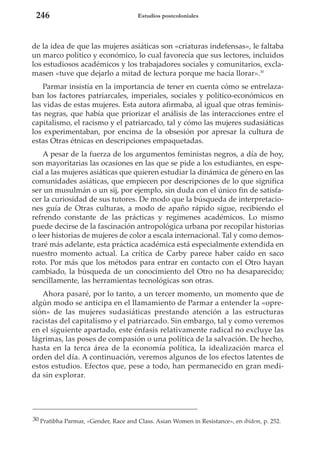 246

Estudios postcoloniales

de la idea de que las mujeres asiáticas son «criaturas indefensas», le faltaba
un marco político y económico, lo cual favorecía que sus lectores, incluidos
los estudiosos académicos y los trabajadores sociales y comunitarios, exclamasen «tuve que dejarlo a mitad de lectura porque me hacía llorar».30
Parmar insistía en la importancia de tener en cuenta cómo se entrelazaban los factores patriarcales, imperiales, sociales y político-económicos en
las vidas de estas mujeres. Esta autora afirmaba, al igual que otras feministas negras, que había que priorizar el análisis de las interacciones entre el
capitalismo, el racismo y el patriarcado, tal y cómo las mujeres sudasiáticas
los experimentaban, por encima de la obsesión por apresar la cultura de
estas Otras étnicas en descripciones empaquetadas.
A pesar de la fuerza de los argumentos feministas negros, a día de hoy,
son mayoritarias las ocasiones en las que se pide a los estudiantes, en especial a las mujeres asiáticas que quieren estudiar la dinámica de género en las
comunidades asiáticas, que empiecen por descripciones de lo que significa
ser un musulmán o un sij, por ejemplo, sin duda con el único fin de satisfacer la curiosidad de sus tutores. De modo que la búsqueda de interpretaciones guía de Otras culturas, a modo de apaño rápido sigue, recibiendo el
refrendo constante de las prácticas y regímenes académicos. Lo mismo
puede decirse de la fascinación antropológica urbana por recopilar historias
o leer historias de mujeres de color a escala internacional. Tal y como demostraré más adelante, esta práctica académica está especialmente extendida en
nuestro momento actual. La crítica de Carby parece haber caído en saco
roto. Por más que los métodos para entrar en contacto con el Otro hayan
cambiado, la búsqueda de un conocimiento del Otro no ha desaparecido;
sencillamente, las herramientas tecnológicas son otras.
Ahora pasaré, por lo tanto, a un tercer momento, un momento que de
algún modo se anticipa en el llamamiento de Parmar a entender la «opresión» de las mujeres sudasiáticas prestando atención a las estructuras
racistas del capitalismo y el patriarcado. Sin embargo, tal y como veremos
en el siguiente apartado, este énfasis relativamente radical no excluye las
lágrimas, las poses de compasión o una política de la salvación. De hecho,
hasta en la terca área de la economía política, la idealización marca el
orden del día. A continuación, veremos algunos de los efectos latentes de
estos estudios. Efectos que, pese a todo, han permanecido en gran medida sin explorar.

30 Pratibha Parmar, «Gender, Race and Class. Asian Women in Resistance», en ibidem, p. 252.

 