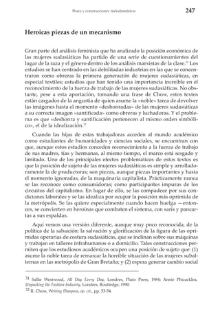 Poses y construcciones melodramáticas

247

Heroicas piezas de un mecanismo
Gran parte del análisis feminista que ha analizado la posición económica de
las mujeres sudasiáticas ha partido de una serie de cuestionamientos del
lugar de la raza y el género dentro de los análisis marxistas de la clase.31 Los
estudios se han centrado en las debilitadas industrias en las que se concentraron como obreras la primera generación de mujeres sudasiáticas, en
especial textiles; estudios que han tenido una importancia increíble en el
reconocimiento de la fuerza de trabajo de las mujeres sudasiáticas. No obstante, pese a esta aportación, tomando una frase de Chow, estos textos
están cargados de la angustia de quien asume la «noble» tarea de devolver
las imágenes hasta el momento «deshonradas» de las mujeres sudasiáticas
a su correcta imagen «santificada» como obreras y luchadoras. Y el problema es que «deshonra y santificación pertenecen al mismo orden simbólico», el de la idealización.32
Cuando las hijas de estas trabajadoras acceden al mundo académico
como estudiantes de humanidades y ciencias sociales, se encuentran con
que, aunque estos estudios conceden reconocimiento a la fuerza de trabajo
de sus madres, tías y hermanas, al mismo tiempo, el marco está sesgado y
limitado. Uno de los principales efectos problemáticos de estos textos es
que la posición de sujeto de las mujeres sudasiáticas es simple y arrolladoramente la de productoras; son piezas, aunque piezas importantes y hasta
el momento ignoradas, de la maquinaria capitalista. Prácticamente nunca
se las reconoce como consumidoras; como participantes impuras de los
circuitos del capitalismo. En lugar de ello, se las compadece por sus condiciones laborales y se las idealiza por ocupar la posición más oprimida de
la metrópolis. Se las quiere especialmente cuando hacen huelga —entonces, se convierten en heroínas que combaten el sistema, con saris y pancartas a sus espaldas.
Aquí vemos una versión diferente, aunque muy poco reconocida, de la
política de la salvación: la salvación y glorificación de la figura de las oprimidas operarias de costura sudasiáticas, que se inclinan sobre sus máquinas
y trabajan en talleres infrahumanos o a domicilio. Tales construcciones permiten que los estudiosos académicos ocupen una posición de sujeto que: (1)
asume la noble tarea de remarcar la horrible situación de las mujeres subalternas en las metrópolis de Gran Bretaña; y (2) espera generar cambio social
31 Sallie Westwood, All Day Every Day, Londres, Pluto Press, 1984; Annie Phizacklea,
Unpacking the Fashion Industry, Londres, Routledge, 1990.
32 R. Chow, Writing Diaspora, op. cit., pp. 53-54.

 