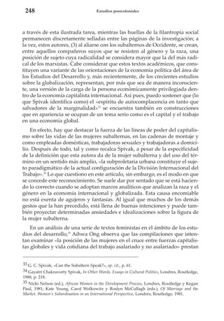 248

Estudios postcoloniales

a través de esta ilustrada tarea, mientras las huellas de la filantropía social
permanecen discretamente selladas entre las páginas de la investigación; a
la vez, estos autores, (3) al aliarse con los subalternos de Occidente, se crean,
entre aquellos compañeros suyos que se resisten al género y la raza, una
posición de sujeto cuya radicalidad se considera mayor que la del más radical de los marxistas. Cabe considerar que estos textos académicos, que constituyen una variante de las orientaciones de la economía política del área de
los Estudios del Desarrollo y, más recientemente, de los crecientes estudios
sobre la globalización, representan, por más que sea de manera inconsciente, una versión de la carga de la persona económicamente privilegiada dentro de la economía capitalista internacional. Así pues, puedo sostener que (lo
que Spivak identifica como) el «espíritu de autocomplacencia en tanto que
salvadores de la marginalidad»33 se encuentra también en construcciones
que en apariencia se ocupan de un tema serio como es el capital y el trabajo
en una economía global.
En efecto, hay que destacar la fuerza de las líneas de poder del capitalismo sobre las vidas de las mujeres subalternas, en las cadenas de montaje y
como empleadas domésticas, trabajadoras sexuales y trabajadoras a domicilio. Después de todo, tal y como recalca Spivak, a pesar de la especificidad
de la definición que esta autora da de la mujer subalterna y del uso del término en un sentido más amplio, «la subproletaria urbana constituye el sujeto paradigmático de la actual configuración de la División Internacional del
Trabajo».34 Lo que cuestiono en este artículo, sin embargo, es el modo en que
se concede este reconocimiento. Se suele dar por sentado que se está haciendo lo correcto cuando se adoptan marcos analíticos que analizan la raza y el
género en la economía internacional y globalizada. Esta causa encomiable
no está exenta de agujeros y fantasías. Al igual que muchos de los demás
gestos que la han precedido, está llena de buenas intenciones y puede también proyectar determinadas ansiedades e idealizaciones sobre la figura de
la mujer subalterna.
En un análisis de una serie de textos feministas en el ámbito de los estudios del desarrollo,35 Aihwa Ong observa que las compilaciones que intentan examinar «la posición de las mujeres en el cruce entre fuerzas capitalistas globales y vida cotidiana del trabajo asalariado y no asalariado» prestan
33 G. C. Spivak, «Can the Subaltern Speak?», op. cit., p. 61.
34 Gayatri Chakravorty Spivak, In Other Words. Essays in Cultural Politics, Londres, Routledge,
1988, p. 218.
35 Nicki Nelson (ed.), African Women in the Development Process, Londres, Routledge y Kegan
Paul, 1981; Kate Young, Carol Wolkowitz y Roslyn McCullagh (eds.), Of Marriage and the
Market. Women’s Subordination in an International Perspective, Londres, Routledge, 1981.

 