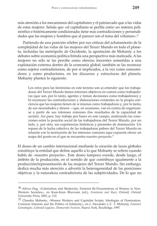 Poses y construcciones melodramáticas

249

más atención a los mecanismos del capitalismo y el patriarcado que a las vidas
de estas mujeres. Señala que «el capitalismo se perfila como un sistema polimórfico e históricamente condicionado; tiene más contradicciones y personalidades que las mujeres y hombres que al parecer son el tema del volumen».36
Partiendo de una posición célebre por sus críticas del achatamiento de la
complejidad de las vidas de las mujeres del Tercer Mundo en todo el planeta, incluidas las metrópolis de Occidente, la aportación de Mohanty a los
debates sobre economía política brinda una perspectiva más matizada. A las
mujeres no sólo se las percibe como obreras inocentes sometidas a una
explotación extrema dentro de la economía global; también se las reconoce
como sujetos contradictorios, de por sí implicados, a la vez como consumidores y como productores, en los discursos y estructuras del planeta.
Mohanty plantea lo siguiente:
Los retos para las feministas en este terreno son a) entender que las trabajadoras del Tercer Mundo tienen intereses objetivos en común como trabajadoras (que son, por lo tanto, agentes y toman decisiones como trabajadoras); y
b) reconocer las contradicciones y dislocaciones existentes en la propia conciencia que las mujeres tienen de sí mismas como trabajadoras y, por lo tanto,
de sus necesidades y deseos —que, en ocasiones, van en contra de organizarse a partir de sus intereses comunes (los resultados de la capacidad de
acción). Así pues, hay trabajo por hacer en este campo, analizando las conexiones entre la posición social de las trabajadoras del Tercer Mundo, por un
lado, y, por otro, sus experiencias históricas y presentes de dominación. Un
repaso de la lucha colectiva de las trabajadoras pobres del Tercer Mundo en
relación con la teorización de los intereses comunes aquí expuesta ofrece un
mapa del punto en el que se encuentra nuestro proyecto.37

El deseo de un cambio internacional mediante la creación de lazos globales
constituye la entidad que define aquello a lo que Mohanty se refiere cuando
habla de «nuestro proyecto». Este deseo tampoco excede, desde luego, el
ámbito de la producción, en el sentido de que contribuye igualmente a la
producción/representación de las mujeres del Tercer Mundo. Sin embargo,
dedica mucha más atención a advertir la heterogeneidad de las posiciones
objetivas y la naturaleza contradictoria de las subjetividades. De lo que no

36 Aihwa Ong, «Colonialism and Modernity. Feminist Re-Presentations of Women in NonWestern Societies», en Kum-Kum Bhavnani (ed.), Feminism and Race, Oxford, Oxford
University Press, 2001, p. 112.
37 Chandra Mohanty, «Women Workers and Capitalist Scripts. Ideologies of Domination,
Common Interests and the Politics of Solidarity», en J. Alexander y C. T. Mohanty, Feminist
Genealogies, Colonial Legacies, Democratic Futures, Nueva York, Routledge, 1997.

 