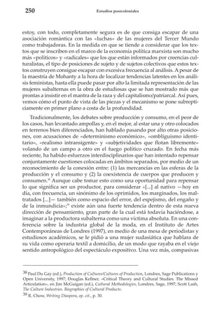250

Estudios postcoloniales

estoy, con todo, completamente segura es de que consiga escapar de una
asociación romántica con las «luchas» de las mujeres del Tercer Mundo
como trabajadoras. En la medida en que se tiende a considerar que los textos que se inscriben en el marco de la economía política marxista son mucho
más «políticos» y «radicales» que los que están informados por creencias culturalistas, el tipo de posiciones de sujeto y de sujetos colectivos que estos textos construyen consigue escapar con excesiva frecuencia al análisis. A pesar de
la maestría de Mohanty a la hora de localizar tendencias latentes en los análisis feministas, hasta ella puede pasar por alto la limitada representación de las
mujeres subalternas en la obra de estudiosas que se han mostrado más que
prontas a insistir en el mantra de la raza y del capitalismo/patriarcal. Así pues,
vemos cómo el punto de vista de las piezas y el mecanismo se pone subrepticiamente en primer plano a costa de la profundidad.
Tradicionalmente, los debates sobre producción y consumo, en el peor de
los casos, han levantado ampollas y, en el mejor, al estar una y otro colocados
en terrenos bien diferenciados, han hablado pasando por alto otras posiciones, con acusaciones de «determinismo económico», «ombliguismo identitario», «realismo intransigente» y «subjetividades que flotan libremente»
volando de un campo a otro en el fuego político cruzado. En fecha más
reciente, ha habido esfuerzos interdisciplinarios que han intentado repensar
conjuntamente cuestiones colocadas en ámbitos separados, por medio de un
reconocimiento de la conexión entre: (1) las mercancías en las esferas de la
producción y el consumo y (2) la coexistencia de cuerpos que producen y
consumen.38 Aunque cabe tomar esto como una oportunidad para repensar
lo que significa ser un productor, para considerar «[...] al nativo —hoy en
día, con frecuencia, un sinónimo de los oprimidos, los marginados, los maltratados [...]— también como espacio del error, del espejismo, del engaño y
de la inmundicia»;39 existe aún una fuerte tendencia dentro de esta nueva
dirección de pensamiento, gran parte de la cual está todavía haciéndose, a
imaginar a la productora subalterna como una víctima absoluta. En una conferencia sobre la industria global de la moda, en el Instituto de Artes
Contemporáneas de Londres (1997), en medio de una mesa de periodistas y
estudiosos académicos, se le pidió a una mujer sudasiática que hablara de
su vida como operaria textil a domicilio, de un modo que rayaba en el viejo
sentido antropológico del espectáculo expositivo. Una vez más, compasivas

38 Paul Du Gay (ed.), Production of Cultures/Cultures of Production, Londres, Sage Publications y
Open University, 1997; Douglas Kellner, «Critical Theory and Cultural Studies. The Missed
Articulation», en Jim McGuigan (ed.), Cultural Methodologies, Londres, Sage, 1997; Scott Lash,
The Culture Industries. Biographies of Cultural Products.
39 R. Chow, Writing Diaspora, op. cit., p. 30.

 