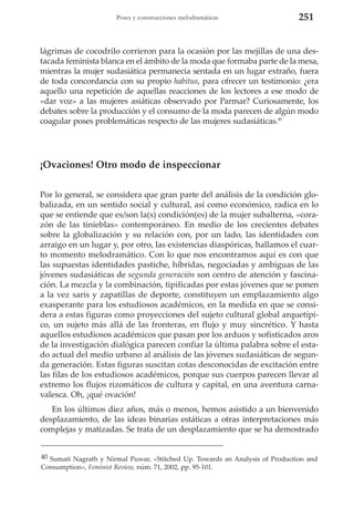 Poses y construcciones melodramáticas

251

lágrimas de cocodrilo corrieron para la ocasión por las mejillas de una destacada feminista blanca en el ámbito de la moda que formaba parte de la mesa,
mientras la mujer sudasiática permanecía sentada en un lugar extraño, fuera
de toda concordancia con su propio habitus, para ofrecer un testimonio: ¿era
aquello una repetición de aquellas reacciones de los lectores a ese modo de
«dar voz» a las mujeres asiáticas observado por Parmar? Curiosamente, los
debates sobre la producción y el consumo de la moda parecen de algún modo
coagular poses problemáticas respecto de las mujeres sudasiáticas.40

¡Ovaciones! Otro modo de inspeccionar
Por lo general, se considera que gran parte del análisis de la condición globalizada, en un sentido social y cultural, así como económico, radica en lo
que se entiende que es/son la(s) condición(es) de la mujer subalterna, «corazón de las tinieblas» contemporáneo. En medio de los crecientes debates
sobre la globalización y su relación con, por un lado, las identidades con
arraigo en un lugar y, por otro, las existencias diaspóricas, hallamos el cuarto momento melodramático. Con lo que nos encontramos aquí es con que
las supuestas identidades pastiche, híbridas, negociadas y ambiguas de las
jóvenes sudasiáticas de segunda generación son centro de atención y fascinación. La mezcla y la combinación, tipificadas por estas jóvenes que se ponen
a la vez saris y zapatillas de deporte, constituyen un emplazamiento algo
exasperante para los estudiosos académicos, en la medida en que se considera a estas figuras como proyecciones del sujeto cultural global arquetípico, un sujeto más allá de las fronteras, en flujo y muy sincrético. Y hasta
aquellos estudiosos académicos que pasan por los arduos y sofisticados aros
de la investigación dialógica parecen confiar la última palabra sobre el estado actual del medio urbano al análisis de las jóvenes sudasiáticas de segunda generación. Estas figuras suscitan cotas desconocidas de excitación entre
las filas de los estudiosos académicos, porque sus cuerpos parecen llevar al
extremo los flujos rizomáticos de cultura y capital, en una aventura carnavalesca. Oh, ¡qué ovación!
En los últimos diez años, más o menos, hemos asistido a un bienvenido
desplazamiento, de las ideas binarias estáticas a otras interpretaciones más
complejas y matizadas. Se trata de un desplazamiento que se ha demostrado
40 Sumati Nagrath y Nirmal Puwar, «Stitched Up. Towards an Analysis of Production and
Consumption», Feminist Review, núm. 71, 2002, pp. 95-101.

 