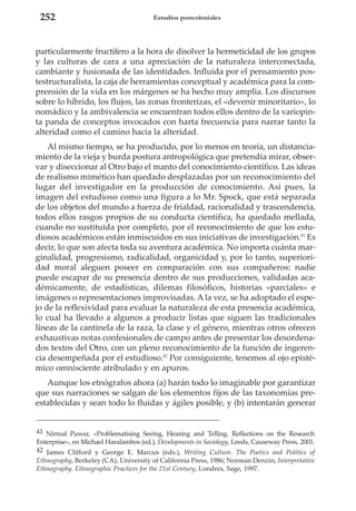 252

Estudios postcoloniales

particularmente fructífero a la hora de disolver la hermeticidad de los grupos
y las culturas de cara a una apreciación de la naturaleza interconectada,
cambiante y fusionada de las identidades. Influida por el pensamiento postestructuralista, la caja de herramientas conceptual y académica para la comprensión de la vida en los márgenes se ha hecho muy amplia. Los discursos
sobre lo híbrido, los flujos, las zonas fronterizas, el «devenir minoritario», lo
nomádico y la ambivalencia se encuentran todos ellos dentro de la variopinta panda de conceptos invocados con harta frecuencia para narrar tanto la
alteridad como el camino hacia la alteridad.
Al mismo tiempo, se ha producido, por lo menos en teoría, un distanciamiento de la vieja y burda postura antropológica que pretendía mirar, observar y diseccionar al Otro bajo el manto del conocimiento científico. Las ideas
de realismo mimético han quedado desplazadas por un reconocimiento del
lugar del investigador en la producción de conocimiento. Así pues, la
imagen del estudioso como una figura a lo Mr. Spock, que está separada
de los objetos del mundo a fuerza de frialdad, racionalidad y trascendencia,
todos ellos rasgos propios de su conducta científica, ha quedado mellada,
cuando no sustituida por completo, por el reconocimiento de que los estudiosos académicos están inmiscuidos en sus iniciativas de investigación.41 Es
decir, lo que son afecta toda su aventura académica. No importa cuánta marginalidad, progresismo, radicalidad, organicidad y, por lo tanto, superioridad moral aleguen poseer en comparación con sus compañeros: nadie
puede escapar de su presencia dentro de sus producciones, validadas académicamente, de estadísticas, dilemas filosóficos, historias «parciales» e
imágenes o representaciones improvisadas. A la vez, se ha adoptado el espejo de la reflexividad para evaluar la naturaleza de esta presencia académica,
lo cual ha llevado a algunos a producir listas que siguen las tradicionales
líneas de la cantinela de la raza, la clase y el género, mientras otros ofrecen
exhaustivas notas confesionales de campo antes de presentar los desordenados textos del Otro, con un pleno reconocimiento de la función de ingerencia desempeñada por el estudioso.42 Por consiguiente, tenemos al ojo epistémico omnisciente atribulado y en apuros.
Aunque los etnógrafos ahora (a) harán todo lo imaginable por garantizar
que sus narraciones se salgan de los elementos fijos de las taxonomías preestablecidas y sean todo lo fluidas y ágiles posible, y (b) intentarán generar

41 Nirmal Puwar, «Problematising Seeing, Hearing and Telling. Reflections on the Research
Enterprise», en Michael Haralambos (ed.), Developments in Sociology, Leeds, Causeway Press, 2001.
42 James Clifford y George E. Marcus (eds.), Writing Culture. The Poetics and Politics of
Ethnography, Berkeley (CA), University of California Press, 1986; Norman Denzin, Interpretative
Ethnography. Ethnographic Practices for the 21st Century, Londres, Sage, 1997.

 