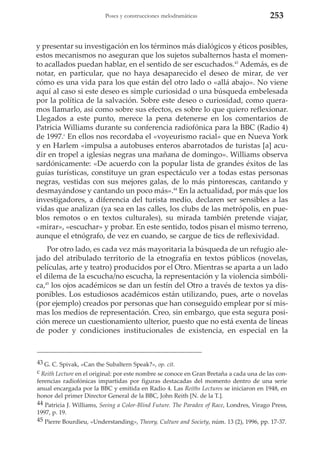 Poses y construcciones melodramáticas

253

y presentar su investigación en los términos más dialógicos y éticos posibles,
estos mecanismos no aseguran que los sujetos subalternos hasta el momento acallados puedan hablar, en el sentido de ser escuchados.43 Además, es de
notar, en particular, que no haya desaparecido el deseo de mirar, de ver
cómo es una vida para los que están del otro lado o «allá abajo». No viene
aquí al caso si este deseo es simple curiosidad o una búsqueda embelesada
por la política de la salvación. Sobre este deseo o curiosidad, como queramos llamarlo, así como sobre sus efectos, es sobre lo que quiero reflexionar.
Llegados a este punto, merece la pena detenerse en los comentarios de
Patricia Williams durante su conferencia radiofónica para la BBC (Radio 4)
de 1997.c En ellos nos recordaba el «voyeurismo racial» que en Nueva York
y en Harlem «impulsa a autobuses enteros abarrotados de turistas [a] acudir en tropel a iglesias negras una mañana de domingo». Williams observa
sardónicamente: «De acuerdo con la popular lista de grandes éxitos de las
guías turísticas, constituye un gran espectáculo ver a todas estas personas
negras, vestidas con sus mejores galas, de lo más pintorescas, cantando y
desmayándose y cantando un poco más».44 En la actualidad, por más que los
investigadores, a diferencia del turista medio, declaren ser sensibles a las
vidas que analizan (ya sea en las calles, los clubs de las metrópolis, en pueblos remotos o en textos culturales), su mirada también pretende viajar,
«mirar», «escuchar» y probar. En este sentido, todos pisan el mismo terreno,
aunque el etnógrafo, de vez en cuando, se cargue de tics de reflexividad.
Por otro lado, es cada vez más mayoritaria la búsqueda de un refugio alejado del atribulado territorio de la etnografía en textos públicos (novelas,
películas, arte y teatro) producidos por el Otro. Mientras se aparta a un lado
el dilema de la escucha/no escucha, la representación y la violencia simbólica,45 los ojos académicos se dan un festín del Otro a través de textos ya disponibles. Los estudiosos académicos están utilizando, pues, arte o novelas
(por ejemplo) creados por personas que han conseguido emplear por sí mismas los medios de representación. Creo, sin embargo, que esta segura posición merece un cuestionamiento ulterior, puesto que no está exenta de líneas
de poder y condiciones institucionales de existencia, en especial en la

43 G. C. Spivak, «Can the Subaltern Speak?», op. cit.
c Reith Lecture en el original: por este nombre se conoce en Gran Bretaña a cada una de las conferencias radiofónicas impartidas por figuras destacadas del momento dentro de una serie
anual encargada por la BBC y emitida en Radio 4. Las Reiths Lectures se iniciaron en 1948, en
honor del primer Director General de la BBC, John Reith [N. de la T.].
44 Patricia J. Williams, Seeing a Color-Blind Future. The Paradox of Race, Londres, Virago Press,
1997, p. 19.
45 Pierre Bourdieu, «Understanding», Theory, Culture and Society, núm. 13 (2), 1996, pp. 17-37.

 
