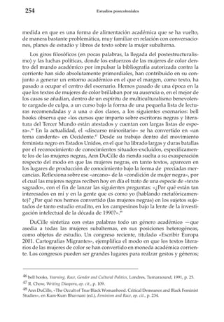 254

Estudios postcoloniales

medida en que es una forma de alimentación académica que se ha vuelto,
de manera bastante problemática, muy familiar en relación con conversaciones, planes de estudio y libros de texto sobre la mujer subalterna.
Los giros filosóficos (en pocas palabras, la llegada del postestructuralismo) y las luchas políticas, donde los esfuerzos de las mujeres de color dentro del mundo académico por impulsar la bibliografía autorizada contra la
corriente han sido absolutamente primordiales, han contribuido en su conjunto a generar un entorno académico en el que el margen, como texto, ha
pasado a ocupar el centro del escenario. Hemos pasado de una época en la
que los textos de mujeres de color brillaban por su ausencia o, en el mejor de
los casos se añadían, dentro de un espíritu de multiculturalismo benevolente cargado de culpa, a un curso bajo la forma de una pequeña lista de lecturas recomendadas y a una o dos clases, a los siguientes escenarios: bell
hooks observa que «los cursos que imparto sobre escritoras negras y literatura del Tercer Mundo están atestados y cuentan con largas listas de espera».46 En la actualidad, el «discurso minoritario» se ha convertido en «un
tema candente» en Occidente.47 Desde su trabajo dentro del movimiento
feminista negro en Estados Unidos, en el que ha librado largas y duras batallas
por el reconocimiento de conocimientos situados-excluidos, específicamente los de las mujeres negras, Ann DuCille da rienda suelta a su exasperación
respecto del modo en que las mujeres negras, en tanto textos, aparecen en
los lugares de producción de conocimiento bajo la forma de preciadas mercancías. Reflexiona sobre ese «arcano» de la «condición de mujer negra», por
el cual las mujeres negras reciben hoy en día el trato de una especie de «texto
sagrado», con el fin de lanzar las siguientes preguntas: «¿Por qué están tan
interesados en mí y en la gente que es como yo (hablando metafóricamente)? ¿Por qué nos hemos convertido (las mujeres negras) en los sujetos sujetados de tanto estudio erudito, en los campesinos bajo la lente de la investigación intelectual de la década de 1990?».48
DuCille sintetiza con estas palabras todo un género académico —que
asedia a todas las mujeres subalternas, en sus posiciones heterogéneas,
como objetos de estudio. Un congreso reciente, titulado «Escribir Europa
2001. Cartografías Migrantes», ejemplifica el modo en que los textos literarios de las mujeres de color se han convertido en moneda académica corriente. Los congresos pueden ser grandes lugares para realzar gestos y géneros;

46 bell hooks, Yearning. Race, Gender and Cultural Politics, Londres, Turnaraound, 1991, p. 25.
47 R. Chow, Writing Diaspora, op. cit., p. 109.
48 Ann DuCille, «The Occult of True Black Womanhood. Critical Demeanor and Black Feminist
Studies», en Kum-Kum Bhavnani (ed.), Feminism and Race, op. cit., p. 234.

 