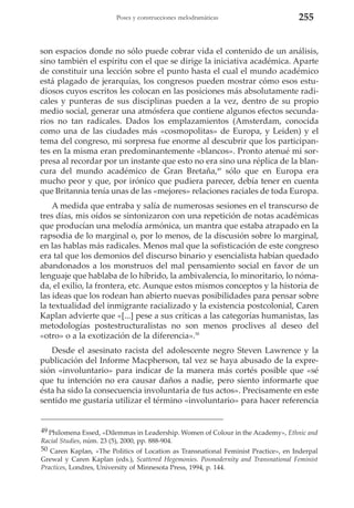 Poses y construcciones melodramáticas

255

son espacios donde no sólo puede cobrar vida el contenido de un análisis,
sino también el espíritu con el que se dirige la iniciativa académica. Aparte
de constituir una lección sobre el punto hasta el cual el mundo académico
está plagado de jerarquías, los congresos pueden mostrar cómo esos estudiosos cuyos escritos les colocan en las posiciones más absolutamente radicales y punteras de sus disciplinas pueden a la vez, dentro de su propio
medio social, generar una atmósfera que contiene algunos efectos secundarios no tan radicales. Dados los emplazamientos (Amsterdam, conocida
como una de las ciudades más «cosmopolitas» de Europa, y Leiden) y el
tema del congreso, mi sorpresa fue enorme al descubrir que los participantes en la misma eran predominantemente «blancos». Pronto atenué mi sorpresa al recordar por un instante que esto no era sino una réplica de la blancura del mundo académico de Gran Bretaña,49 sólo que en Europa era
mucho peor y que, por irónico que pudiera parecer, debía tener en cuenta
que Britannia tenía unas de las «mejores» relaciones raciales de toda Europa.
A medida que entraba y salía de numerosas sesiones en el transcurso de
tres días, mis oídos se sintonizaron con una repetición de notas académicas
que producían una melodía armónica, un mantra que estaba atrapado en la
rapsodia de lo marginal o, por lo menos, de la discusión sobre lo marginal,
en las hablas más radicales. Menos mal que la sofisticación de este congreso
era tal que los demonios del discurso binario y esencialista habían quedado
abandonados a los monstruos del mal pensamiento social en favor de un
lenguaje que hablaba de lo híbrido, la ambivalencia, lo minoritario, lo nómada, el exilio, la frontera, etc. Aunque estos mismos conceptos y la historia de
las ideas que los rodean han abierto nuevas posibilidades para pensar sobre
la textualidad del inmigrante racializado y la existencia postcolonial, Caren
Kaplan advierte que «[...] pese a sus críticas a las categorías humanistas, las
metodologías postestructuralistas no son menos proclives al deseo del
«otro» o a la exotización de la diferencia».50
Desde el asesinato racista del adolescente negro Steven Lawrence y la
publicación del Informe Macpherson, tal vez se haya abusado de la expresión «involuntario» para indicar de la manera más cortés posible que «sé
que tu intención no era causar daños a nadie, pero siento informarte que
ésta ha sido la consecuencia involuntaria de tus actos». Precisamente en este
sentido me gustaría utilizar el término «involuntario» para hacer referencia

49 Philomena Essed, «Dilemmas in Leadership. Women of Colour in the Academy», Ethnic and
Racial Studies, núm. 23 (5), 2000, pp. 888-904.
50 Caren Kaplan, «The Politics of Location as Transnational Feminist Practice», en Inderpal
Grewal y Caren Kaplan (eds.), Scattered Hegemonies. Posmodernity and Transnational Feminist
Practices, Londres, University of Minnesota Press, 1994, p. 144.

 