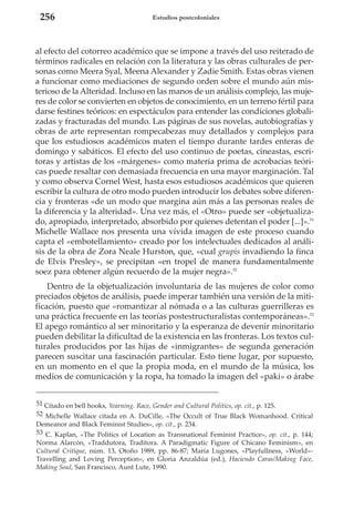 256

Estudios postcoloniales

al efecto del cotorreo académico que se impone a través del uso reiterado de
términos radicales en relación con la literatura y las obras culturales de personas como Meera Syal, Meena Alexander y Zadie Smith. Estas obras vienen
a funcionar como mediaciones de segundo orden sobre el mundo aún misterioso de la Alteridad. Incluso en las manos de un análisis complejo, las mujeres de color se convierten en objetos de conocimiento, en un terreno fértil para
darse festines teóricos: en espectáculos para entender las condiciones globalizadas y fracturadas del mundo. Las páginas de sus novelas, autobiografías y
obras de arte representan rompecabezas muy detallados y complejos para
que los estudiosos académicos maten el tiempo durante tardes enteras de
domingo y sabáticos. El efecto del uso continuo de poetas, cineastas, escritoras y artistas de los «márgenes» como materia prima de acrobacias teóricas puede resaltar con demasiada frecuencia en una mayor marginación. Tal
y como observa Cornel West, hasta esos estudiosos académicos que quieren
escribir la cultura de otro modo pueden introducir los debates sobre diferencia y fronteras «de un modo que margina aún más a las personas reales de
la diferencia y la alteridad». Una vez más, el «Otro» puede ser «objetualizado, apropiado, interpretado, absorbido por quienes detentan el poder [...]».51
Michelle Wallace nos presenta una vívida imagen de este proceso cuando
capta el «embotellamiento» creado por los intelectuales dedicados al análisis de la obra de Zora Neale Hurston, que, «cual grupis invadiendo la finca
de Elvis Presley», se precipitan «en tropel de manera fundamentalmente
soez para obtener algún recuerdo de la mujer negra».52
Dentro de la objetualización involuntaria de las mujeres de color como
preciados objetos de análisis, puede imperar también una versión de la mitificación, puesto que «romantizar al nómada o a las culturas guerrilleras es
una práctica frecuente en las teorías postestructuralistas contemporáneas».53
El apego romántico al ser minoritario y la esperanza de devenir minoritario
pueden debilitar la dificultad de la existencia en las fronteras. Los textos culturales producidos por las hijas de «inmigrantes» de segunda generación
parecen suscitar una fascinación particular. Esto tiene lugar, por supuesto,
en un momento en el que la propia moda, en el mundo de la música, los
medios de comunicación y la ropa, ha tomado la imagen del «paki» o árabe
51 Citado en bell hooks, Yearning. Race, Gender and Cultural Politics, op. cit., p. 125.
52 Michelle Wallace citada en A. DuCille, «The Occult of True Black Womanhood. Critical
Demeanor and Black Feminist Studies», op. cit., p. 234.
53 C. Kaplan, «The Politics of Location as Transnational Feminist Practice», op. cit., p. 144;
Norma Alarcón, «Traddutora, Traditora. A Paradigmatic Figure of Chicano Feminism», en
Cultural Critique, núm. 13, Otoño 1989, pp. 86-87; María Lugones, «Playfullness, «World»Travelling and Loving Perception», en Gloria Anzaldúa (ed.), Haciendo Caras/Making Face,
Making Soul, San Francisco, Aunt Lute, 1990.

 