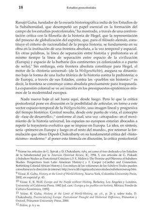 18

Estudios postcoloniales

Ranajit Guha, fundador de la escuela historiográfica india de los Estudios de
la Subalternidad, que desempeñó un papel esencial en la formación del
campo de los estudios postcoloniales,8 ha mostrado, a través de una confrontación crítica con la filosofía de la historia de Hegel, que la representación
del proceso de globalización del espíritu, que, para el filósofo alemán, constituye el criterio de racionalidad de la propia historia, se fundamenta en su
obra en la institución de una frontera absoluta, a la vez temporal y espacial.
En otras palabras, la línea de separación entre historia y prehistoria es al
mismo tiempo la línea de separación entre espacio de la civilización
(Europa) y espacio de la barbarie (los continentes ya colonizados o a punto
de serlo).9 Sin embargo, esta frontera absoluta constituye para Hegel, el
motor de la «historia universal» (de la Weltgeschichte), asegura su dinamismo bajo la forma de una lucha titánica de la historia contra la prehistoria; o
de Europa, a través de sus Estados, contra los «pueblos sin historia»:10 es
decir, la frontera se construye como absoluta precisamente para traspasarla.
La expansión colonial se ve así inscrita en los presupuestos epistémicos mismos de la modernidad europea.
Nada nuevo bajo el sol hasta aquí, desde luego. Pero lo que la crítica
postcolonial pone en discusión es la posibilidad de articular, en torno a este
vector espacio-temporal de la Weltgeschichte, una imagen lineal y progresiva
del tiempo histórico. Central resulta, desde este punto de vista, el concepto
de «fase de desarrollo»,11 conforme al cual, una vez «atrapados» en el movimiento de la historia universal, los espacios no europeos estarían abocados a
repetir la trayectoria evolutiva que se impuso en Europa. La idea, en síntesis,
sería «primero en Europa y luego en el resto del mundo», por retomar la formulación que ofrece Dipesh Chakrabarty en su fundamental crítica del «historicismo» moderno:12 al poner esta fórmula en discusión, la crítica postcolonial
8 Véanse los artículos de G. Spivak y D. Chakrabarty, infra, así como el foro dedicado a los Estudios
de la Subalternidad por la American Historical Review, IC, 1994, 5, con artículos de G. Prakash
(«Subaltern Studies as Postcolonial Criticism»), F. E. Mallon («The Promise and Dilemma of Subaltern
Studies. Perspectives from Latin American History») y F. Cooper («Conflict and Connection.
Rethinking Colonial African History»). Los índices de los volúmenes de los Subaltern Studies pueden
consultarse en la dirección de internet: http://www.lib.virginia.edu/area-studies/subaltern/ssmap.htm.
9 Véase, R. Guha, History at the Limit of World-History, Nueva York, Columbia University Press,
2002, en especial p. 43.
10 Véase, E. R. Wolf, Europe and the People without History, Berkeley, Los Ángeles y Londres,
University of California Press, 1982 [ed. cast.: Europa y los pueblos sin historia, México, Fondo de
Cultura Económica, 1989].
11 Véase, R. Guha, History at the Limit of World-History, op. cit., p. 26 y, sobre todo, D.
Chakrabarty, Provincializing Europe. Postcolonial Thought and Historical Difference, Princeton y
Oxford, Princeton University Press, 2000.
12 Ibidem, p. 6 y ss.

 