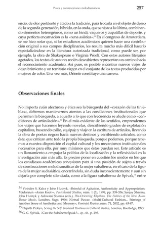 Poses y construcciones melodramáticas

257

sucio, de olor pestilente y atado a la tradición, para trocarla en el objeto de deseo
de la segunda generación, híbrido, en la onda, que se viste a la última, combinando elementos heterogéneos, como un bindi, vaqueros y zapatillas de deporte, y
cuya perfecta encarnación es la «nena asiática».54 En el congreso de Amsterdam,
se me hizo notar que, si los estudiosos académicos quieren hacer una contribución original a sus campos disciplinarios, les resulta mucho más difícil hacerlo
especializándose en la literatura autorizada tradicional, como puede ser, por
ejemplo, la obra de Shakespeare o Virginia Woolf. Con estos autores literarios
agotados, los textos de autores recién descubiertos representan un camino hacia
el reconocimiento académico. Así pues, es posible encontrar nuevos viajes de
descubrimiento y un territorio virgen en el conjunto de los textos producidos por
mujeres de color. Una vez más, Oriente constituye una carrera.

Observaciones finales
No importa cuán afectuosa y ética sea la búsqueda del «corazón de las tinieblas», debemos mantenernos atentos a las condiciones institucionales que
permiten la búsqueda, a aquello a lo que con frecuencia se alude como «condiciones de articulación».55 En el más evidente de los sentidos, emprendemos
los viajes que hacemos leyendo novelas, describiendo grados de explotación
capitalista, buscando exilio, equipaje y viaje en la escritura de artículos, llevando
la obra de poetas negras hacia nuevos destinos y escribiendo artículos, como
éste, que critican ante todo la propia búsqueda, porque podemos, porque tenemos a nuestra disposición el capital cultural y los mecanismos institucionales
necesarios para ello, por muy mínimos que éstos puedan ser. Este artículo es
un llamamiento a empujar la política de la localización y la reflexividad en la
investigación aún más allá. Es preciso poner en cuestión los modos en los que
los estudiosos académicos conquistan para sí una posición de sujeto a través
de construcciones melodramáticas de la mujer subalterna, en el caso de la figura de la mujer sudasiática, encerrándola, sin duda inconscientemente y aun sin
dejarla por completo silenciada, como a la figura subalterna de Spivak,56 entre
54 Virinder S. Kalra y John Hutnyk, «Brimful of Agitation, Authenticity and Appropriation.
Madonna’s «Asian Kool»», Postcolonial Studies, núm. 1 (3), 1998, pp. 339-356; Sanjay Sharma,
John Hutnyk y Ashwani Sharma (eds.), Dis-Orienting Rhythms. The Politics of the New Asian
Dance Music, Londres, Sage, 1996; Nirmal Puwar, «Multi-Cultural Fashion... Stirrings of
Another Sense of Aesthetics and Memory», Feminist Review, núm. 71, 2002, pp. 63-87.
55 Elspeth Probyn, Sexing the Self. Gendered Positions in Cultural Studies, Londres, Routledge, 1993.
56 G. C. Spivak, «Can the Subaltern Speak?», op. cit., p. 295.

 