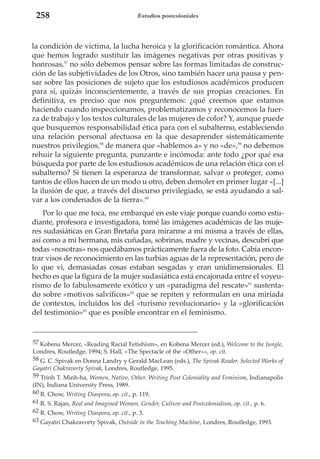 258

Estudios postcoloniales

la condición de víctima, la lucha heroica y la glorificación romántica. Ahora
que hemos logrado sustituir las imágenes negativas por otras positivas y
honrosas,57 no sólo debemos pensar sobre las formas limitadas de construcción de las subjetividades de los Otros, sino también hacer una pausa y pensar sobre las posiciones de sujeto que los estudiosos académicos producen
para sí, quizás inconscientemente, a través de sus propias creaciones. En
definitiva, es preciso que nos preguntemos: ¿qué creemos que estamos
haciendo cuando inspeccionamos, problematizamos y reconocemos la fuerza de trabajo y los textos culturales de las mujeres de color? Y, aunque puede
que busquemos responsabilidad ética para con el subalterno, estableciendo
una relación personal afectuosa en la que desaprender sistemáticamente
nuestros privilegios,58 de manera que «hablemos a» y no «de»,59 no debemos
rehuir la siguiente pregunta, punzante e incómoda: ante todo ¿por qué esa
búsqueda por parte de los estudiosos académicos de una relación ética con el
subalterno? Si tienen la esperanza de transformar, salvar o proteger, como
tantos de ellos hacen de un modo u otro, deben demoler en primer lugar «[...]
la ilusión de que, a través del discurso privilegiado, se está ayudando a salvar a los condenados de la tierra».60
Por lo que me toca, me embarqué en este viaje porque cuando como estudiante, profesora e investigadora, tomé las imágenes académicas de las mujeres sudasiáticas en Gran Bretaña para mirarme a mí misma a través de ellas,
así como a mi hermana, mis cuñadas, sobrinas, madre y vecinas, descubrí que
todas «nosotras» nos quedábamos prácticamente fuera de la foto. Cabía encontrar visos de reconocimiento en las turbias aguas de la representación, pero de
lo que vi, demasiadas cosas estaban sesgadas y eran unidimensionales. El
hecho es que la figura de la mujer sudasiática está encajonada entre el voyeurismo de lo fabulosamente exótico y un «paradigma del rescate»61 sustentado sobre «motivos salvíficos»62 que se repiten y reformulan en una miríada
de contextos, incluidos los del «turismo revolucionario» y la «glorificación
del testimonio»63 que es posible encontrar en el feminismo.

57 Kobena Mercer, «Reading Racial Fetishism», en Kobena Mercer (ed.), Welcome to the Jungle,
Londres, Routledge, 1994; S. Hall, «The Spectacle of the «Other»», op. cit.
58 G. C. Spivak en Donna Landry y Gerald MacLean (eds.), The Spivak Reader. Selected Works of
Gayatri Chakravorty Spivak, Londres, Routledge, 1995.
59 Trinh T. Minh-ha, Women, Native, Other. Writing Post Coloniality and Feminism, Indianapolis
(IN), Indiana University Press, 1989.
60 R. Chow, Writing Diaspora, op. cit., p. 119.
61 R. S. Rajan, Real and Imagined Women. Gender, Culture and Postcolonialism, op. cit., p. 6.
62 R. Chow, Writing Diaspora, op. cit., p. 3.
63 Gayatri Chakravorty Spivak, Outside in the Teaching Machine, Londres, Routledge, 1993.

 
