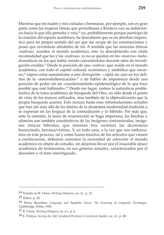 Poses y construcciones melodramáticas

259

Mientras que mi madre y mis cuñadas o hermanas, por ejemplo, son en gran
parte como las mujeres chinas que perturbaron a Kristeva con su indiferencia hacia lo que ella pensaba y veía,64 yo, probablemente porque participo de
la creación del espacio académico, he descubierto que es un absoluto imperativo para mi propio sentido del ser que me ocupe de las construcciones y
poses que revolotean alrededor de mí. A medida que las minorías étnicas
«nativas» acceden al mundo académico, éste va descubriendo con cierta
incomodidad que los y las «nativas» ya no se quedan en los «marcos» melodramáticos en los que había venido conociéndolos durante años de investigación erudita.65 Desde la posición de una «nativa» que reside en el mundo
académico, con todo el capital cultural, económico y simbólico que encarno,66 espero estar sumándome a esta disrupción —ojalá sin caer en los delirios de la «autosubalternización»67 o de hablar de impotencia desde una
posición de poder sin un «cuestionamiento epistemológico de lo que hace
posible que esté hablando».68 Desde ese lugar, rastreo la naturaleza problemática de la tarea académica de búsqueda del Otro, no sólo desde el punto
de vista de los marcos utilizados, sino también de la objetualización que la
propia búsqueda acarrea. Esto incluye hasta esas reformulaciones actuales
que han ido más allá de los límites de la dicotomía modernidad-tradición y
se expresan en las lenguas de la contradicción y lo híbrido. Por más que,
ante la omisión, la tarea de resurrección se haga imperiosa, las brechas y
silencios son también constitutivos de las imágenes contaminadas, imágenes étnicas híbridas, que intentan hoy sustituir las dicotomías
bueno/malo, heroína/víctima. Y, en todo caso, a la vez que nos embarcamos en este proceso, tal y como hacen muchos de los artículos que vienen
a continuación, debemos constatar la necesidad de convertir el mundo
académico en objeto de estudio, sin dejarnos llevar por el insaciable deseo
académico de testimonios, en sus géneros actuales, caracterizados por el
desorden y el tono amortiguado.

64 Tratado en R. Chow, Writing Diaspora, op. cit., p. 31.
65 Ibidem, p. 28.
66 Pierre Bourdieu, Language and Symbolic Power. The Economy of Linguistic Exchanges,
Cambridge, Polity, 1992.
67 R. Chow, Writing Diaspora, op. cit., p. 6.
68 E. Probyn, Sexing the Self. Gendered Positions in Cultural Studies, op. cit., p. 80.

 