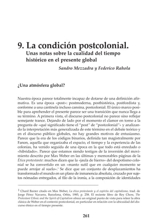 9. La condición postcolonial.
Unas notas sobre la cualidad del tiempo
histórico en el presente global
Sandro Mezzadra y Federico Rahola

¿Una atmósfera global?
Nuestra época parece totalmente incapaz de dotarse de una definición afirmativa. Es una época «post»: postmoderna, posthistórica, postfordista y,
conforme a una cantinela incluso cansina, postcolonial. El único marco posible para aprehender el presente parece ser una transición que nunca llega a
su término. A primera vista, el discurso postcolonial no parece sino reflejar
semejante trance. Dejando de lado por el momento el clamor en torno a la
pregunta de «qué significado tiene el “post” de “postcolonial”» y analizando la interpretación más generalizada de este término en el debate teórico y
en el discurso público globales, no hay grandes motivos de entusiasmo.
Parece que la era de los códigos binarios, definida tan magistralmente por
Fanon, aquella que organizaba el espacio, el tiempo y la experiencia de las
colonias, ha venido seguida de una época en la que todo está enredado o
«hibridado». Parece que estamos siendo testigos de la inversión del movimiento descrito por Max Weber en las últimas y memorables páginas de la
Ética protestante: muchos dicen que la «jaula de hierro» del despotismo colonial se ha convertido en un «manto sutil que en cualquier momento se
puede arrojar al suelo».1 Se dice que un conjunto de desplazamientos ha
transformado el mundo en un plano de inmanencia absoluta, cruzado por sujetos nómadas entregados, al filo de la ironía, a la composición de identidades
1 Chard Baxter citado en Max Weber, La ética protestante y el espíritu del capitalismo, trad. de
Jorge Pérez Navarro, Barcelona, Orbis, 1985, p. 258. El reciente libro de Rey Chow, The
Protestant Ethnic and the Spirit of Capitalism ofrece un original punto de vista para releer la obra
clásica de Weber en el contexto postcolonial, en particular en relación con la ubicuidad del discurso étnico en el tiempo presente.

261

 