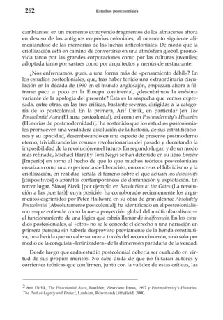 262

Estudios postcoloniales

cambiantes: en un momento extrayendo fragmentos de los almacenes ahora
en desuso de los antiguos emporios coloniales; al momento siguiente alimentándose de las memorias de las luchas anticoloniales. De modo que la
criollización está en camino de convertirse en una atmósfera global, promovida tanto por las grandes corporaciones como por las culturas juveniles;
adoptada tanto por sastres como por arquitectos y menús de restaurante.
¿Nos enfrentamos, pues, a una forma más de «pensamiento débil»? En
los estudios postcoloniales, que, tras haber tenido una extraordinaria circulación en la década de 1990 en el mundo anglosajón, empiezan ahora a filtrarse poco a poco en la Europa continental, ¿descubrimos la enésima
variante de la apología del presente? Ésta es la sospecha que vemos expresada, entre otras, en las tres críticas, bastante severas, dirigidas a la categoría de lo postcolonial. En la primera, Arif Dirlik, en particular [en The
Postcolonial Aura (El aura postcolonial), así como en Postmodernity’s Histories
(Historias de postmodernidad)],2 ha sostenido que los estudios postcoloniales promueven una verdadera disolución de la historia, de sus estratificaciones y su opacidad, desembocando en una especie de presente postmoderno
eterno, trivializando las cesuras revolucionarias del pasado y decretando la
imposibilidad de la revolución en el futuro. En segundo lugar, y de un modo
más refinado, Michael Hardt y Toni Negri se han detenido en su libro Empire
[Imperio] en torno al hecho de que lo que muchos teóricos postcoloniales
ensalzan como una experiencia de liberación, en concreto, el hibridismo y la
criollización, en realidad señala el terreno sobre el que actúan los dispositifs
[dispositivos] o aparatos contemporáneos de dominación y explotación. En
tercer lugar, Slavoj Zizek [por ejemplo en Revolution at the Gates (La revolución a las puertas)], cuya posición ha corroborado recientemente los argumentos esgrimidos por Peter Hallward en su obra de gran alcance Absolutely
Postcolonial [Absolutamente postcolonial], ha identificado en el postcolonialismo —que entiende como la mera proyección global del multiculturalismo—
el funcionamiento de una lógica que cabría llamar de indiferencia. En los estudios postcoloniales, al «otro» no se le concede el derecho a una narración en
primera persona sin haberle desprovisto previamente de la herida constitutiva, una herida que no cabe suturar a través del reconocimiento, sino sólo por
medio de la conquista «leninizadora» de la dimensión partidaria de la verdad.
Desde luego que cada estudio postcolonial debería ser evaluado en virtud de sus propios méritos. No cabe duda de que no faltarán autores y
corrientes teóricas que confirmen, junto con la validez de estas críticas, las

2 Arif Dirlik, The Postcolonial Aura, Boulder, Westview Press, 1997 y Postmodernity’s Histories.
The Past as Legacy and Project, Lanham, Rowman&Littlefield, 2000.

 