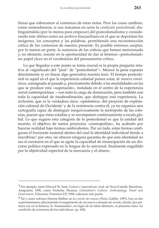 La condición postcolonial

263

líneas que esbozamos al comienzo de estas notas. Pero las cosas cambian,
como sostendremos, si nos tomamos en serio la condición postcolonial, distinguiéndola (por lo menos para empezar) del postcolonialismo y considerando este último como un archivo foucaultiano en el que se depositan las
imágenes, los conceptos y las palabras, permitiendo una reconstrucción
crítica de los contornos de nuestro presente. Es posible entonces aceptar,
por lo menos en parte, la sustancia de las críticas que hemos mencionado
y, no obstante, insistir en la oportunidad de dar al término «postcolonial»
un papel clave en el vocabulario del pensamiento crítico.
Lo que llegados a este punto se torna crucial es la propia pregunta relativa al «significado del “post” de “postcolonial”». Merece la pena exponer
directamente (y en líneas algo generales) nuestra tesis. El tiempo postcolonial es aquél en el que la experiencia colonial parece estar, de manera simultánea, consignada al pasado y, precisamente debido a las modalidades en las
que se produce esta «superación», instalada en el centro de la experiencia
social contemporánea —con toda la carga de dominación, pero también con
toda la capacidad de insubordinación, que distingue esta experiencia. La
reclusión, que es la verdadera clave «epistémica» del proyecto de explotación colonial de Occidente3 y de la resistencia contra él, ya no organiza una
cartografía capaz de distinguir inequívocamente la metrópolis de las colonias, puesto que éstas estallan y se recomponen continuamente a escala global. Lo que sugiere esta categoría de lo postcolonial es que la unidad del
mundo, el objetivo de tantos proyectos «cosmopolitas», ha acabado por
hacerse realidad bajo formas ambivalentes. Por un lado, estas formas configuran el horizonte material dentro del cual la identidad individual tiende a
inscribirse;4 por otro, no ofrecen ninguna garantía de que esta identidad no
sea el escenario en el que se agote la capacidad de emancipación de un discurso político expresado en la lengua de lo universal, finalmente engullido
por la objetividad espectral de la mercancía y el dinero.

3 Por ejemplo, tanto Edward W. Said, Cultura e imperialismo, trad. de Nora Castelli, Barcelona,
Anagrama, 1996, como Nicholas Thomas, Colonialism’s Culture. Anthropology, Travel and
Government, Princeton, Princeton UP, 1994, subrayan este punto.
4 Tal y como subraya Etienne Balibar en La crainte des masses (París, Galilée, 1997), hoy en día
experimentamos directamente el surgimiento de un nuevo concepto de mundo, donde, por primera vez en la historia, la «humanidad», en lugar de un ideal abstracto, se presenta como «la
condición de existencia de los individuos» (p. 430).

 
