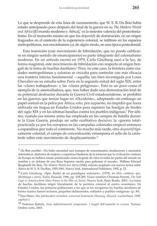 La condición postcolonial

265

Lo que se desprende de esta línea de razonamiento, que W. E. B. Du Bois había
estado anticipando poco después del final de la guerra en su The Modern World
and Africa [El mundo moderno y África],7 es la siniestra valencia del postcolonialismo. En el momento mismo en que los dispositifs de dominación, en un origen
fraguados en el contexto de la experiencia colonial, se infiltran en los espacios
metropolitanos, nos encontramos ya, de algún modo, en una época postcolonial.
Esta transición (este movimiento de hibridación, que no puede calificarse en ningún sentido de emancipatorio) es parte integrante del colonialismo
moderno. En un artículo escrito en 1979, Carlo Ginzburg sacó a la luz, de
forma magistral, este movimiento de hibridación con respecto al origen bengalí de la toma de huellas dactilares.8 Pero, en este caso, la frontera entre ciudades metropolitanas y colonias se cruzaba para controlar con más eficacia
una frontera interna fundamental —aquélla, tan bien investigada por Louis
Chevalier en su estudio sobre París en la segunda mitad del siglo XIX, entre
las «clases trabajadoras» y las «clases peligrosas». Esto es un poco como el
ejemplo de la ametralladora, que, tras haber dado una demostración letal de
su potencial destructor durante la Guerra Civil estadounidense, se prohibió
en las guerras que tenían lugar en «Occidente», adoptando sin embargo un
papel central en la pelea por África; esto, por supuesto, no impidió que fuera
utilizada sin tregua en Estados Unidos para reprimir las huelgas de finales
del siglo XIX y en las últimas batallas contra los pueblos indígenas.9 Por último, cuando esa misma arma fue empleada en los campos de batalla durante la Gran Guerra, produjo un salto cualitativo decisivo: la «guerra total»
practicada ya por los europeos en las campañas coloniales empezó entonces
a expandirse por todo el continente. No mucho más tarde, otro dispositif típicamente colonial, el campo de concentración, estamparía el sello de la catástrofe sobre este movimiento de desplazamiento.10
7 Du Bois escribió: «No hubo atrocidad nazi (campos de concentración, mutilaciones y asesinatos
sistemáticos, deshonra de mujeres o espantosa blasfemia de la infancia) que la civilización cristiana
de Europa no hubiera estado practicando contra la gente de color en todas las partes del mundo en
nombre y en defensa de una Raza Superior nacida para gobernar el mundo». William Edward
Burghardt Du Bois, The Modern World and Africa (1946), edición ampliada con nuevos textos sobre
África de W. E. B. Du Bois, 1955-1961, Nueva York, International Publishers, 1992, p. 23.
8 Carlo Ginzburg, «Spie. Radici di un paradigma indiziario» (1979), en Miti, emblemi, spie.
Morfologia e storia, Turín, Einaudi, 1986, pp. 158-209. Véase también Christian Parenti, The Soft
Cage in America from Slave Passes to the War on Terror, Nueva York, Basic Books, 2003: «La toma
de huellas dactilares migró literalmente de la periferia colonial al centro económico. En
Estados Unidos, las primeras poblaciones a las que se les recogieron las huellas dactilares de
forma masiva fueron reclusos, pequeños delincuentes, soldados y pueblos indígenas» (p. 49).
9 Dan Diner, Das Jahrhundert verstehen. universal historische Deutung, Munich, Luchterhand, 1999,
capítulo I.
10 Federico Rahola, Zone definitivamente temporanee. I luoghi dell’umanità in eccesso, Verona,
Ombre corte, 2003.

 