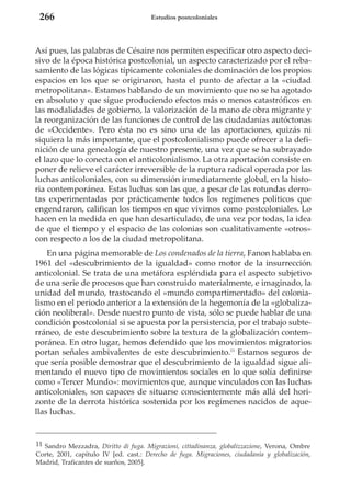 266

Estudios postcoloniales

Así pues, las palabras de Césaire nos permiten especificar otro aspecto decisivo de la época histórica postcolonial, un aspecto caracterizado por el rebasamiento de las lógicas típicamente coloniales de dominación de los propios
espacios en los que se originaron, hasta el punto de afectar a la «ciudad
metropolitana». Estamos hablando de un movimiento que no se ha agotado
en absoluto y que sigue produciendo efectos más o menos catastróficos en
las modalidades de gobierno, la valorización de la mano de obra migrante y
la reorganización de las funciones de control de las ciudadanías autóctonas
de «Occidente». Pero ésta no es sino una de las aportaciones, quizás ni
siquiera la más importante, que el postcolonialismo puede ofrecer a la definición de una genealogía de nuestro presente, una vez que se ha subrayado
el lazo que lo conecta con el anticolonialismo. La otra aportación consiste en
poner de relieve el carácter irreversible de la ruptura radical operada por las
luchas anticoloniales, con su dimensión inmediatamente global, en la historia contemporánea. Estas luchas son las que, a pesar de las rotundas derrotas experimentadas por prácticamente todos los regímenes políticos que
engendraron, califican los tiempos en que vivimos como postcoloniales. Lo
hacen en la medida en que han desarticulado, de una vez por todas, la idea
de que el tiempo y el espacio de las colonias son cualitativamente «otros»
con respecto a los de la ciudad metropolitana.
En una página memorable de Los condenados de la tierra, Fanon hablaba en
1961 del «descubrimiento de la igualdad» como motor de la insurrección
anticolonial. Se trata de una metáfora espléndida para el aspecto subjetivo
de una serie de procesos que han construido materialmente, e imaginado, la
unidad del mundo, trastocando el «mundo compartimentado» del colonialismo en el periodo anterior a la extensión de la hegemonía de la «globalización neoliberal». Desde nuestro punto de vista, sólo se puede hablar de una
condición postcolonial si se apuesta por la persistencia, por el trabajo subterráneo, de este descubrimiento sobre la textura de la globalización contemporánea. En otro lugar, hemos defendido que los movimientos migratorios
portan señales ambivalentes de este descubrimiento.11 Estamos seguros de
que sería posible demostrar que el descubrimiento de la igualdad sigue alimentando el nuevo tipo de movimientos sociales en lo que solía definirse
como «Tercer Mundo»: movimientos que, aunque vinculados con las luchas
anticoloniales, son capaces de situarse conscientemente más allá del horizonte de la derrota histórica sostenida por los regímenes nacidos de aquellas luchas.

11 Sandro Mezzadra, Diritto di fuga. Migrazioni, cittadinanza, globalizzazione, Verona, Ombre
Corte, 2001, capítulo IV [ed. cast.: Derecho de fuga. Migraciones, ciudadanía y globalización,
Madrid, Traficantes de sueños, 2005].

 