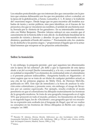 La condición postcolonial

267

Los estudios postcoloniales que nos interesan (los que concuerdan con la postura que estamos delineando) son los que nos permiten volver a estudiar, en
la época de la globalización, a Fanon, Lumumba, C. L. R. James y la tradición
del «marxismo negro». Desde luego que no para encontrar allí modelos acabados de teoría y acción políticas, sino para identificar, en el fracaso de los
proyectos a los que se vincularon sus nombres, el sentido de una historia oculta, borrada por la «historia de los ganadores». En su interminable confrontación con Walter Benjamin, Theodor Adorno subrayó en una ocasión que el
conocimiento de la historia debe ir más allá de «la desdichada linealidad de la
sucesión de victoria y derrota» y abordar «lo que no ha intervenido en esta
dinámica, quedando al borde del camino».12 Precisamente esto, los «materiales de deshecho y los puntos ciegos»,13 proporcionan el legado que en la actualidad tenemos que recuperar en los proyectos anticoloniales.

Sobre la transición
Y, sin embargo, la pregunta persiste: ¿por qué seguimos tan obsesionados
con la época de las colonias? ¿Se debe a que la superación de esta época
alude a un fait accompli [hecho consumado] y, a la vez, a una transición que
en realidad es imposible? Los elementos de continuidad entre el colonialismo
y el presente parecen indiscutibles. «Sangrienta batalla en Afganistán»: el
error sugiere que no se trata de un titular de cualquier periódico actual; es
una cita de las primeras páginas de Moby Dick, de Herman Melville,
publicada en 1851. Este tipo de inmediatez a la hora de analizar la relación entre colonialismo y presente corre, sin embargo, el riesgo de llevarnos por un camino equivocado. Por ejemplo, resulta evidente el modo
perentorio en que el colonialismo ha dibujado materialmente las fronteras
de la geografía moderna. Se trata de una geografía inaugurada en el siglo
XVI, que proyectó en todo el mundo, primero, los lineamentos de Europa
y, en segundo lugar, los de «Occidente»; una geografía que tal vez encuentre su expresión más acabada (en el lenguaje de Hegel, que tal vez realice
su concepto) en las fronteras de África dibujadas en Berlín con «regla y
compás» en 1885.

12 Theodor W. Adorno, Minima Moralia. Reflexionen aus dem beschädigten Leben (1951),
Gesammelte Schriften IV, Frankfurt a.M., Suhrkamp, 1980, p. 170 [ed. cast.: Mínima moralia,
trad. de Joaquín Camorro, Madrid, Taurus, 1998, p. 151].
13 Ibidem.

 