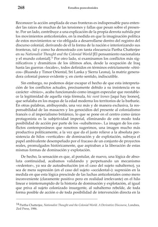 268

Estudios postcoloniales

Reconocer la acción ampliada de esas fronteras es indispensable para entender las raíces de muchas de las tensiones y fallas que pesan sobre el presente. Por un lado, contribuye a una explicación de la propia derrota sufrida por
los movimientos anticoloniales, en la medida en que la imaginación política
de estos movimientos se vio obligada a desarrollarse dentro del registro del
discurso colonial, derivando de él la forma de la nación e interiorizando sus
fronteras, tal y como ha demostrado con tanta elocuencia Partha Chatterjee
en su Nationalist Thought and the Colonial World [El pensamiento nacionalista
y el mundo colonial].14 Por otro lado, si examinamos los conflictos más significativos y dramáticos de los últimos años, desde la ocupación de Iraq
hasta las guerras «locales», todos definidos en términos estrictamente «étnicos» (Ruanda y Timor Oriental, Sri Lanka y Sierra Leona), la matriz generadora colonial parece evidente y, en cierto sentido, indiscutible.
Sin embargo, no podemos dejar escapar el hecho de que esta interpretación de los conflictos actuales, precisamente debido a su insistencia en su
carácter «étnico», acaba funcionando como imagen especular que reestablece la legitimidad de aquella vieja fórmula, hic sunt leones [aquí hay leones],
que señalaba en los mapas de la edad moderna los territorios de la barbarie.
En otras palabras, atribuyendo, una vez más y de manera exclusiva, la responsabilidad de las masacres y los genocidios del presente al colonialismo
francés o al imperialismo británico, lo que se pone en el centro como único
protagonista es la subjetividad imperial, eliminando de este modo toda
posibilidad de acción por parte de los «subalternos». La imagen de los conflictos contemporáneos que nosotros sugerimos, una imagen mucho más
productiva políticamente, a la vez que da el justo relieve a la absoluta persistencia de hilos «verticales» de dominación y de explotación, subraya el
papel ambivalente desempeñado por el fracaso de un conjunto de proyectos
reales, promulgados históricamente, que aspiraban a la liberación de estas
mismas formas de dominación y explotación.
De hecho, la sensación es que, al postular, de nuevo, una lógica de absoluta continuidad, acabamos validando y perpetuando un mecanismo
«redentor», ya sea de autoabsolución (en el caso del sujeto subalterno), ya
sea de mera supresión (en el caso del sujeto «occidental»): supresión en la
medida en que esta lógica prescinde de las luchas anticoloniales como mero
inconveniente (claramente positivo pero en realidad irrelevante) en el hilo
linear e ininterrumpido de la historia de dominación y explotación, al igual
que priva al sujeto colonizado insurgente, al subalterno rebelde, de toda
forma posible de acción o de toda posibilidad de intervención directa en la
14 Partha Chatterjee, Nationalist Thought and the Colonial World. A Derivative Discourse, Londres,
Zed Press, 1986.

 