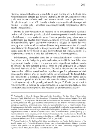 La condición postcolonial

269

historia; autoabsolución en la medida en que elimina de la historia toda
responsabilidad directa que no esté identificada con el Occidente colonial
y, de este modo también, todo acto revolucionario que no pertenezca a
Occidente, es decir, no sólo transfiere toda responsabilidad, sino que asimismo —y sobre todo— desplaza la acción del sujeto colonizado al eterno
Sujeto (neo)colonial.
Dentro de esta perspectiva, el presente se ve inexorablemente succionado hacia el vórtice del pasado colonial, como re-presentación de éste (neocolonialismo) o como variación sobre él que se polariza geográficamente en
las fronteras que dividen los primeros, segundos, terceros y cuartos mundos.
El potencial de lo «post» cede necesariamente a la lógica de hierro del «otra
vez», que se repite en el «neocolonialismo», tal y como aseveraba Nkrumah
inmediatamente después de la independencia de Ghana.15 Este potencial se
derrite como la nieve bajo el sol ante la persistencia del «subdesarrollo» y la
«dependencia» que ata a cada Sur del mundo a su Norte respectivo.
Irónicamente, categorías como las de «neocolonialismo», «subdesarrollo», «intercambio desigual» y «dependencia», más allá de la utilidad descriptiva que puedan tener en referencia a casos específicos, acaban estando
al servicio de una retórica política como la que empleaba el Congreso
Nacional Africano al final del apartheid. Tapan los efectos sociales devastadores de las políticas «neoliberales» impulsadas por los gobiernos sudafricanos en los últimos años en nombre de la ineluctabilidad y la deseabilidad
del «desarrollo» y tienden a estigmatizar las extraordinarias luchas contra
estas mismas políticas, tildándolas de «reaccionarias», cuando en verdad
constituyen un ejemplo paradigmático de lo que P. Chatterjee denominó
recientemente «la política de los gobernados», a la vez que mostraba su total
irreductibilidad con respecto a los procesos de gubernamentalidad.16
15 Analizando el libro de Kwame Nkrumah, Neo-Colonialism. The Last Stage of Imperialism,
Londres, Panaf, 1965 [ed. cast.: Neocolonialismo. Última etapa del imperialismo, México, Siglo XXI,
1965], Robert J. C. Young señala con acierto en su Postcolonialism. An Historical Introduction, Oxford
y Malden, Blackwell, 2001, que «su énfasis en la continuidad del dominio neocolonial tiene la desventaja de sugerir una impotencia y una pasividad que subestima lo que se ha conseguido desde
la independencia, incluidos los propios movimientos por la independencia, perpetuando los estereotipos de indefensión, aunque haya una solidaridad implícita, y reforzando los supuestos de la
hegemonía occidental al retratar al Tercer Mundo como su víctima eterna y homogénea [...]. El
neocolonialismo, como concepto, es tan desempoderador como las condiciones que describe. La
supresión de las posibilidades de acción es también un problema de teorías más recientes de un
poder que actúa a través de la explotación económica» (pp. 48-49).
16 Partha Chatterjee, The Politics of the Governed. Reflections on Popular Politics in Most of the
World, Nueva York, Columbia University Press, 2004. Ashwin Desai describió con gran elocuencia esta «política de los gobernados» en We Are the Poors. Community Struggles in PostApartheid South Africa, Nueva York, Monthly Review, 2002.

 