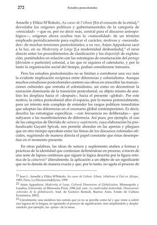272

Estudios postcoloniales

Amselle y Elikia M’Bokolo, Au coeur de l’ethnie [En el corazón de la etnia],21
desvelaba los orígenes políticos y gubernamentales de la categoría de
«etnicidad» —que es, por no decir más, central para el discurso antropológico—, orígenes ahora ocultos tras la «naturalidad» de un término
empleado periódicamente para explicar el carácter, motivos y «necesidades» de muchas tensiones postcoloniales; a su vez, Arjun Appadurai sacó
a la luz, en su Modernity at Large [La modernidad desbordada],22 el nexo
directo entre los procedimientos de clasificación y los dispositifs de explotación, poniéndolos en relación con las estrategias de enumeración del partage
[división o partición] colonial, a las que ni siquiera el calendario, y por lo
tanto la organización social del tiempo, podían considerarse inmunes.
Pero los estudios postcoloniales no se limitan a corroborar una vez más
la evidente implicación recíproca entre diferencias y colonialismo. Aunque
muchos estudiosos postcoloniales centren sus obras en reescribir las transacciones culturales que entraña el colonialismo, así como en deconstruir la
narración dominante de la transición postcolonial, su objeto mismo de análisis les desplaza hacia el «después», hacia el presente «global». Por este
motivo, la crítica postcolonial abre el espacio, por lo menos potencialmente,
para un intento más complejo de entender los rasgos políticos inmediatos
que adoptan las diferencias en el escenario global contemporáneo. Es decir,
descifra las estrategias específicas —con frecuencia no deliberadas— que
subyacen a las manifestaciones de diferencia. Así pues, por ejemplo, el uso
de las categorías de Derrida de sutura y suplemento, cuya elaboración ha profundizado Gayatri Spivak, nos permite ahondar en las aporías y pliegues
que en otro tiempo operaban entre las líneas de los discursos coloniales oficiales, sugiriendo de manera directa el papel constante que éstas desempeñan en el momento presente.
En otras palabras, las ideas de sutura y suplemento atañen a formas y
prácticas de la identidad que continúan definiéndose en proceso, a través de
una serie de lapsus continuos que siguen la lógica descrita por la figura retórica de la catacresis23 (literalmente, la aplicación a un objeto de un significante
que no lo denota de manera exacta y que, por lo tanto, no agota el proceso de
21 Jean L. Amselle y Elikia M’Bokolo, Au coeur de l’ethnie. Ethnie, tribalisme et État en Afrique,
1985, París, La Découverte&Syros, 1999.
22 Arjun Appadurai, Modernity at Large. Cultural Dimensions of Globalization, Minneapolis y
Londres, University of Minessota Press, 1996 [ed. cast.: La modernidad desbordada. Dimensiones
culturales de la globalización, trad. de Gustavo Remedi, Buenos Aires, Fondo de Cultura
Económica, 2001].
23 Literalmente, una metáfora tan común que ya no se percibe como tal y que viene a cubrir
una laguna de la lengua, no agotando el proceso de significación, sino ampliándolo y desplazándolo: por ejemplo, las «patas» de la mesa.

 
