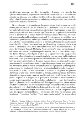 La condición postcolonial

273

significación, sino que más bien lo amplía y desplaza: por ejemplo, las
«patas» de una mesa) y que se insinúan en los intersticios de la polarización
colonial sin alcanzar una síntesis posible; se trata de una imagen de la identidad y la diferencia que se opone a toda imagen simple e inocente, tanto de
esencialismo como de sincretismo.
No es ninguna coincidencia que la conciencia de la dimensión esencialmente política y basada en un proceso de la diferencia, tanto en sus aspectos materiales como en su construcción discursiva, haya logrado lo que cabe
sostener que son sus avances más significativos en el pensamiento crítico
sobre el género y en la crítica de la universalidad abstracta nacida en determinadas escuelas del feminismo occidental. En estos casos, la habilidad para
«descentrar globalmente» toda lógica binaria y todo discurso potencialmente
absolutista o «absolutizador» confiere al pensamiento feminista postcolonial
una inflexión política transversal que problematiza y enriquece el discurso
sobre la diferencia, tanto en el feminismo como en el postcolonialismo. Las
obras de Chandra Talpade Mohanty, Anja Loomba24 y otras feministas postcoloniales han estado dirigidas específicamente contra el mito de la «mujer
del Tercer Mundo», paradigma estático de la opresión que ha ocupado un
papel central en el nacionalismo anticolonial y en gran parte del feminismo
occidental. En lugar de interpretar las diferencias raciales, de clase, culturales y de género como factores discretos o cuyos efectos son acumulativos, proponen concebir estos elementos como ingredientes que interactúan, produciendo, por lo tanto, formas nuevas e incomparables de segregación y subyugación,
así como nuevas prácticas de diferencia y resistencia al patriarcado, el racismo y
la explotación. A raíz de esta interacción, la experiencia de género adopta una
dimensión y una «voz» irreproducibles y, por ello, acaba suprimida de manera
sistemática o representada como inexorablemente ausente. Quizá sea ésta la respuesta implícita a la pregunta a la que Spivak dedicó su intervención crítica
contra cierta ingenuidad de los estudios subalternos —«Can the Subaltern
Speak?» [¿Pueden hablar los subalternos?]. Este tipo de represión parece ser una
constante y caracteriza los debates sobre el sati (el autosacrificio ritual de las viudas indias), el velo y la infibulación. Estas prácticas de poder «tradicional» han
abierto interminables «diálogos interculturales» —circunscritos casi por entero al
seno de espacios «metropolitanos»— en los que, tal y como ha subrayado Lata
Mani en su Contentious Traditions [Tradiciones en discordia],25 las mujeres han
24 Chandra Tapalde Mohanty, Feminism without Borders. Decolonizing Theory, Practicing
Solidarity, Durham (NC), Duke University Press, 2003; Anja Loomba, Colonialism/
Postcolonialism, Londres, Routledge, 1998.
25 Lata Mani, Contentious Traditions. The Debate on Sati in Colonial India, Berkeley, University of
California Press, 1998 [ed. cast.: «Tradiciones en discordia. El debate sobre la sati en la India
colonial», en Saurabh Dube (ed.), Pasados pos-coloniales, México, 1999, pp. 209-251].

 