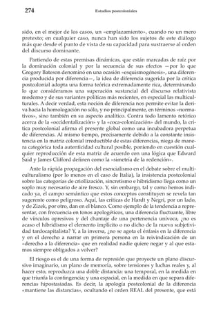 274

Estudios postcoloniales

sido, en el mejor de los casos, un «emplazamiento», cuando no un mero
pretexto; en cualquier caso, nunca han sido los sujetos de este diálogo
más que desde el punto de vista de su capacidad para sustraerse al orden
del discurso dominante.
Partiendo de estas premisas dinámicas, que están marcadas de raíz por
la dominación colonial y por la secuencia de sus efectos —por lo que
Gregory Bateson denominó en una ocasión «esquismogénesis», una diferencia producida por diferencia—, la idea de diferencia sugerida por la crítica
postcolonial adopta una forma teórica extremadamente rica, determinando
lo que consideramos una superación sustancial del discurso relativista
moderno y de sus variantes políticas más recientes, en especial las multiculturales. A decir verdad, esta noción de diferencia nos permite evitar la deriva hacia la homologación no sólo, y no principalmente, en términos «normativos», sino también en su aspecto analítico. Contra todo lamento retórico
acerca de la «occidentalización» y la «coca-colonización» del mundo, la crítica postcolonial afirma el presente global como una incubadora perpetua
de diferencias. Al mismo tiempo, precisamente debido a la constante insistencia en la matriz colonial irreductible de estas diferencias, niega de manera categórica toda autenticidad cultural posible, poniendo en cuestión cualquier reproducción de esta matriz de acuerdo con una lógica que Edward
Said y James Clifford definen como la «simetría de la redención».
Ante la rápida propagación del esencialismo en el debate sobre el multiculturalismo (por lo menos en el caso de Italia), la insistencia postcolonial
sobre las categorías de criollización, sincretismo e hibridismo llega como un
soplo muy necesario de aire fresco. Y, sin embargo, tal y como hemos indicado ya, el campo semántico que estos conceptos constituyen se revela tan
sugerente como peligroso. Aquí, las críticas de Hardt y Negri, por un lado,
y de Zizek, por otro, dan en el blanco. Como ejemplo de la tendencia a representar, con frecuencia en tonos apologéticos, una diferencia fluctuante, libre
de vínculos opresivos y del chantaje de una pertenencia unívoca, ¿no es
acaso el hibridismo el elemento implícito o no dicho de la nueva subjetividad tardocapitalista? Y, a la inversa, ¿no se agota el énfasis en la diferencia
y en el derecho a narrar en primera persona en la reivindicación de un
«derecho a la diferencia» que en realidad nadie quiere negar y al que estamos siempre obligados a volver?
El riesgo es el de una forma de represión que proyecte un plano discursivo imaginario, un plano de memoria, sobre tensiones y luchas reales y, al
hacer esto, reproduzca una doble distancia: una temporal, en la medida en
que triunfa la contingencia; y una espacial, en la medida en que separa diferencias hipostasiadas. Es decir, la apología postcolonial de la diferencia
«mantiene las distancias», ocultando el orden REAL del presente, que está

 