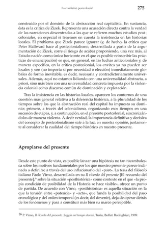 La condición postcolonial

275

construido por el dominio de la abstracción real capitalista. En sustancia,
ésta es la crítica de Zizek. Representa una acusación directa contra la verdad
de las narraciones descentradas a las que se refieren muchos estudios postcoloniales, en especial si tenemos en cuenta la insistencia en las historias
locales. El problema que Zizek parece ignorar (y, de hecho, la crítica que
Peter Hallward hace al postcolonialismo, desarrollada a partir de la argumentación de Zizek, corre el riesgo de acabar proponiendo, una vez más, al
Estado-nación como único horizonte en el que es posible reinscribir las prácticas de emancipación) es que, en general, en las luchas anticoloniales y, de
manera específica, en la crítica postcolonial, los envites ya no pueden ser
locales y son (no importa si por necesidad o elección) inmediatamente globales de forma inevitable, es decir, necesaria y contradictoriamente universales. Además, aquí no estamos lidiando con una universalidad abstracta, a
priori, sino más bien con una universalidad concreta impuesta por la violencia colonial como discurso común de dominación y explotación.
Tras la insistencia en las historias locales, aparecen los contornos de una
cuestión más general relativa a la diferencia histórica, a la pluralidad de los
tiempos sobre los que la abstracción real del capital ha impuesto su dominio; primero, a través del colonialismo, organizando esos tiempos en una
sucesión de etapas, y, a continuación, en el presente postcolonial, sincronizándolos de manera violenta. A decir verdad, la importancia definitiva y decisiva
del concepto de postcolonialismo sale a la luz, en nuestra opinión, justamente al considerar la cualidad del tiempo histórico en nuestro presente.

Apropiarse del presente
Desde este punto de vista, es posible lanzar una hipótesis no tan rocambolesca sobre los motivos fundamentales por los que nuestro presente parece inclinado a definirse a través del uso inflacionario del «post». La tesis del filósofo
italiano Paolo Virno, desarrollada en su Il ricordo del presente [El recuerdo del
presente],26 sobre la situación «posthistórica» como contexto en el que «la propia condición de posibilidad de la Historia se hace visible», ofrece un punto
de partida. De acuerdo con Virno, «posthistórica» es aquella situación en la
que la tensión entre «potencia» y «acto», que funda la posibilidad del paso
cronológico y del orden temporal (es decir, del devenir), deja de operar detrás
de los fenómenos y pasa a constituir más bien su marco perceptible.
26 P. Virno, Il ricordo del presente. Saggio sul tempo storico, Turín, Bollati Boringhieri, 1999.

 