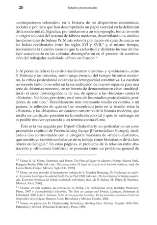 20

Estudios postcoloniales

«anticipaciones coloniales» en la historia de los dispositivos económicos,
sociales y políticos que han desempeñado un papel esencial en la definición
de la modernidad. Significa, por limitarnos a un solo ejemplo, tomar en serio
el origen colonial del sistema de fábrica moderno, desarrollando los análisis
fundamentales de Sidney W. Mintz sobre la plantación de caña de azúcar en
las Indias occidentales entre los siglos XVI y XVII,15 y, al mismo tiempo,
reconsiderar la función esencial que la esclavitud y distintas formas de trabajo coaccionado en las colonias desempeñaron en el proceso de constitución del trabajador asalariado «libre» en Europa.16

3. Al poner de relieve la confrontación entre «historia» y «prehistoria», entre
la Historia y las historias, como rasgo esencial del tiempo histórico moderno, la crítica postcolonial evidencia su heterogeneidad constitutiva. La cuestión
no consiste tanto (o no sólo) en la reivindicación de nuevos espacios para una
serie de «historias menores», en un intento de democratizar en clave «multicultural» el canon historiográfico o, tal vez, de apostar a las «historias» contra la
«Historia». No faltan, por cierto, en el seno de los estudios postcoloniales, posiciones de este tipo.17 Decididamente más interesante resulta en cambio, a mi
parecer, la reflexión de quienes han encontrado justo en la tensión entre la
«Historia» y las «historias» un carácter estructural de la historia moderna, que
resalta con particular precisión en la condición colonial y que, sin embargo, no
es posible resolver apostando a un término contra el otro.
Ésta es la vía seguida por Dipesh Chakrabarty, en particular en un comprometido capítulo de Provincializing Europe [Provincializar Europa], dedicado a una confrontación con la categoría marxiana de «trabajo abstracto»,
que constituye también un balance de su trabajo como historiador de la clase
obrera en Bengala.18 En estas páginas, el problema de la relación entre abstracción y «diferencia histórica» se presenta como un problema general de
15 Véase, S. W. Mintz, Sweetness and Power. The Place of Sugar in Modern History, Nueva York,
Penguin Books, 1986 [ed. cast.: Dulzura y poder. El lugar del azúcar en la historia moderna, trad. de
Laura Moles Fanjul, México, Siglo XXI, 1998].
16 Véase, en este sentido, el importante trabajo de Y. Moulier Boutang, De l’esclavage au salariat. Économie historique du salariat bridé, París, Puf, 1998 [ed. cast.: De la esclavitud al trabajo asalariado. Economía histórica del trabajo asalariado embridado, trad. de B. Baltza, M. Pérez, R. Sánchez,
Madrid, Akal, 2006].
17 Véanse, en este sentido, las críticas de A. Dirlik, The Postcolonial Aura, Boulder, Westview
Press, 1997 y Posmodernity’s Histories. The Past as Legacy and Project, Lanham, Rowman &
Littlefield, 2000 y de E. Grüner, El fin de las pequeñas historias. De los estudios culturales al retorno
(imposible) de lo trágico, Buenos Aires, Barcelona y México, Paidós, 2002.
18 Véase, en particular D. Chakrabarty, Rethinking Working-Class History. Bengala 1890-1940,
Princeton y Oxford, Princeton University Press, 1989.

 