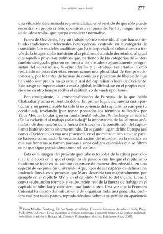 La condición postcolonial

277

una situación determinada se provincializa, en el sentido de que sólo puede
encontrar su propio criterio operativo en el presente. No hay ningún modelo de «desarrollo» que quepa considerar normativo.
Fuera de Occidente, hay un trabajo teórico sostenido, al que han contribuido tradiciones intelectuales heterogéneas, centrado en la categoría de
transición. Los modelos analíticos que ha interpretado el colonialismo a través de la imagen de la transición al capitalismo han sido derrotados, al igual
que aquellos proyectos políticos que, partiendo de las categorías de «intercambio desigual», giraron en torno a las virtudes supuestamente progresistas del «desarrollo», la «ciudadanía» y el «trabajo asalariado». Como
resultado de estas derrotas, encontramos una pluralidad de tiempos históricos y, por lo tanto, de formas de dominio y prácticas de liberación que
han sido siempre un rasgo estructural del capitalismo fuera de Occidente.
Este rasgo se impone ahora a escala global, infiltrándose en el propio espacio que en otro tiempo recibía el calificativo de «metropolitano».
Por consiguiente, la «provincialización de Europa» de la que habla
Chakrabarty actúa en sentido doble. En primer lugar, demuestra cuán particular y no generalizable ha sido la experiencia del capitalismo europeo (u
occidental), revelando [por tomar prestados los términos utilizados por
Yann Moulier Boutang en su fundamental estudio De l’esclavage au salariat
(De la esclavitud al trabajo asalariado)]28 la importancia de las «formas anómalas» de dominación de la fuerza de trabajo en la constitución del capitalismo histórico como sistema-mundo. En segundo lugar, define Europa (así
como «Occidente») como una provincia, en el momento mismo en que parece haberse consumado la «occidentalización del mundo», en la medida en
que sus fronteras se tornan porosas a unos códigos coloniales que se filtran
en lo que sigue pensándose como «el centro».
Ésta es la imagen del presente que cabe extrapolar de la crítica postcolonial: una época en la que el conjunto de pasados con los que el capitalismo
moderno se topó en su camino reaparece de manera desordenada, en una
especie de «exposición universal». Aquí, lejos de ser capaces de definir una
tendencia lineal, esos procesos que Marx describió tan magistralmente, por
ejemplo en el capítulo XIV y en el capítulo VI inédito del Capital, Libro I,
como «subsunción formal» y «subsunción real de la fuerza de trabajo en el
capital» se hibridan y coexisten, uno junto a otro. Una vez que la Frontera
Colonial ha dejado definitivamente de organizar toda una geografía, prolifera casi por todas partes, reproduciéndose sobre la superficie en apariencia
28 Yann Moulier Boutang, De l’esclavage au salariat. Économie historique du salariat bridé, París,
PUF, 1998 [ed. cast.: De la esclavitud al trabajo asalariado. Economía histórica del trabajo asalariado
embridado, trad. de B. Baltza, M. Colina y R. Sánchez, Madrid, Ediciones Akal, 2007].

 