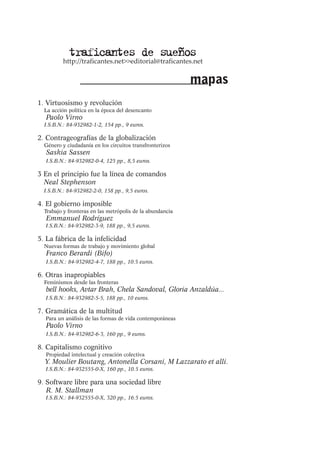 traficantes de sueños

http://traficantes.net>>editorial@traficantes.net

mapas
1. Virtuosismo y revolución
La acción política en la época del desencanto

Paolo Virno

I.S.B.N.: 84-932982-1-2, 154 pp., 9 euros.

2. Contrageografías de la globalización
Género y ciudadanía en los circuitos transfronterizos

Saskia Sassen

I.S.B.N.: 84-932982-0-4, 125 pp., 8,5 euros.

3 En el principio fue la línea de comandos
Neal Stephenson
I.S.B.N.: 84-932982-2-0, 158 pp., 9,5 euros.

4. El gobierno imposible
Trabajo y fronteras en las metrópolis de la abundancia

Emmanuel Rodríguez

I.S.B.N.: 84-932982-3-9, 188 pp., 9,5 euros.

5. La fábrica de la infelicidad
Nuevas formas de trabajo y movimiento global

Franco Berardi (Bifo)

I.S.B.N.: 84-932982-4-7, 188 pp., 10.5 euros.

6. Otras inapropiables
Feminismos desde las fronteras

bell hooks, Avtar Brah, Chela Sandoval, Gloria Anzaldúa...

I.S.B.N.: 84-932982-5-5, 188 pp., 10 euros.

7. Gramática de la multitud
Para un análisis de las formas de vida contemporáneas

Paolo Virno

I.S.B.N.: 84-932982-6-3, 160 pp., 9 euros.

8. Capitalismo cognitivo
Propiedad intelectual y creación colectiva

Y. Moulier Boutang, Antonella Corsani, M Lazzarato et alli.
I.S.B.N.: 84-932555-0-X, 160 pp., 10.5 euros.

9. Software libre para una sociedad libre
R. M. Stallman
I.S.B.N.: 84-932555-0-X, 320 pp., 16.5 euros.

 