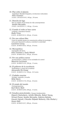 10. Plan sobre el planeta
Capitalismo Mundial Integrado y revoluciones moleculares

Félix Guattari

I.S.B.N.: 84-932555-0-X, 140 pp., 10 euros.

11. Derecho de fuga
Para un análisis de las formas de vida contemporáneas

Sandro Mezzadra

I.S.B.N.: 84-932555-7-7, 184 pp., 12 euros.

12. Cuando el verbo se hace carne
Lenguaje y naturaleza humana

Paolo Virno

I.S.B.N.: 84-96453-01-4, 184 pp., 12 euros.

13. Por una cultura libre
Como los grandes grupos de comunicación utilizan la tecnología y
la ley para clausurar la cultura y controlar la creatividad

Lawrence Lessig

I.S.B.N.: 84-96453-02-2, 302 pp., 18 euros.

14. Micropolítica
Cartografías del deseo

Félix Guattari y Suely Rolnik
I.S.B.N.: 84-96453-05-7, 384 pp., 20 euros.

15. Por una política menor
Acontecimiento y política en las sociedades de control

Maurizio Lazzarato

I.S.B.N.: 84-96453-12-X, 244 pp., 15 euros.

16. El gobierno de la excedencia
Postfordismo y control de la multitud

Alessandro De Giorgi

I.S.B.N.: 84-96453-15-4, 148 pp., 12,5 euros.

17. Ciudades muertas
Ecología, catástrofe y revuelta

Mike Davis

I.S.B.N.: 84-96453-17-0, 254 pp., 18 euros.

18. El estado del mundo
Contraperspectivas

Karl Heinz Roth
I.S.B.N.: 84-96453-20-0, 248 pp., 15 euros.

19. Estudios postcoloniales. Ensayos fundamentales
Dipesh Chakrabarty, Achille Mbembe, Robert Young,
Nirmal Puwar, Sandro Mezzadra, Federico Rahola,
Gayatri Spivak, Chandra Talpade Mohanty, Ella Shohat y
Stuart Hall
I.S.B.N.: 84-96453-22-7, 288 pp., 18 euros.

 