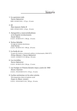 historia
1. Lo queremos todo
Nanni Balestrini
ISBN: 84-96453-08-1. 172 pp., 12 euros

2. 68
Paco Ignacio Taibo II
ISBN: 84-96453-09-X. 110 pp., 10 euros

3. Autogestión y anarcosindicalismo
en la España revolucionaria
Frank Mintz
I.S.B.N.: 84-96453-07-3. 300 pp., 18 euros.

4. Techno Rebelde
Un siglo de músicas electrónicas

Ariel Kyrou

I.S.B.N.: 84-96453-10-3. 400 pp., 20 euros.

5. La horda de oro
La gran ola creativa y existencial, política y revolucionaria (1968-1977)

Primo Moroni y Nanni Balestrini
I.S.B.N.: 84-96453-13-8. 680 pp., 28 euros.

6. Los invisibles
Nanni Balestrini
I.S.B.N.: 84-96453-29-4. 304 pp., 15 euros.

7. Las huelgas en Francia durante mayo y junio de 1968
Bruno Astarian
I.S.B.N.: 978-84-96453-23-4. 176 pp., 12 euros.

8. Luchas autónomas en los años setenta
Del antagonismo obrero al malestar social

Espai en Blanc (coord.)
I.S.B.N.: 978-84-96453-30-2. 368 pp., 18 euros.

 