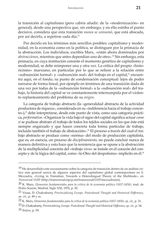 Introducción

21

la transición al capitalismo (pero cabría añadir: de la «modernización» en
general), desde una perspectiva que, sin embargo, y en ello estriba el punto
decisivo, considera que esta transición nunca se consumó, que está abocada,
por así decirlo, a repetirse cada día.19
Por decirlo en los términos más sencillos posibles: capitalismo y modernidad, en la economía como en la política, se distinguen por la primacía de
la abstracción. Los individuos, escribía Marx, «están ahora dominados por
abstracciones, mientras que antes dependían uno de otro».20 Sin embargo, esta
primacía, en cuya institución consiste el momento genético de capitalismo y
modernidad, se debe reimponer una y otra vez. La crítica del propio «historicismo» marxiano, en particular por lo que se refiere a la relación entre
«subsunción formal» y «subsunción real» del trabajo en el capital,21 encuentra aquí, en el fondo, su punto de condensación conceptual: lejos de poder
narrarse de forma lineal, por ejemplo en términos de una transición dada de
una vez por todas de la «subsunción formal» a la «subsunción real» del trabajo, la historia del capital se ve constantemente interrumpida por el violento replanteamiento del problema de su origen.
La categoría de trabajo abstracto (la «generalidad abstracta de la actividad
productora de riqueza», considerada en su «indiferencia hacia el trabajo concreto»),22 debe interpretarse, desde este punto de vista, como una categoría práctica, performativa: «Organizar la vida bajo el signo del capital significa actuar como
si se pudiese abstraer el trabajo de todos los tejidos sociales en los que éste está
siempre engarzado y que hacen concreta toda forma particular de trabajo,
incluido también el trabajo de abstracción».23 El proceso a través del cual el trabajo abstracto se produce como «norma» del modo de producción capitalista,
que es, en esencia, un proceso de disciplinamiento, no puede concluir nunca de
manera definitiva y esto hace que la resistencia que se opone a la abstracción
de la multiplicidad concreta del «trabajo vivo» se instale en el corazón del concepto y de la lógica del capital, como «lo Otro del despotismo» implícito en él.24

19 He desarrollado este razonamiento sobre la categoría de transición dentro de un análisis crítico más general acerca de algunos aspectos del capitalismo global contemporáneo en S.
Mezzadra, «Living in Transition. Towards a Heterolingual Theory of the Multitude», en
Transversal 11/07 (http://transversal.eipcp.net/transversal/1107/mezzadra/en).
20 K. Marx, Elementos fundamentales para la crítica de la economía política (1857-1858), trad. de
Pedro Scaron, Madrid, Siglo XXI, 1976, p. 92.
21 Véase, D. Chakrabarty, Provincializing Europe. Postcolonial Thought and Historical Difference,
op. cit., p. 49 y ss.
22 K. Marx, Elementos fundamentales para la crítica de la economía política (1857-1858), op. cit., p. 31.
23 D. Chakrabarty, Provincializing Europe. Postcolonial Thought and Historical Difference, op. cit., p. 54.
24 Ibidem, p. 59.

 