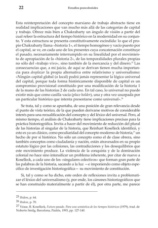 22

Estudios postcoloniales

Esta reinterpretación del concepto marxiano de trabajo abstracto tiene en
realidad implicaciones que van mucho más allá de las categorías de capital
y trabajo. Ofrece más bien a Chakrabarty un ángulo de visión a partir del
cual releer la estructura del tiempo histórico en la modernidad en su conjunto. Y esta estructura se presenta constitutivamente escindida: lo que el propio Chakrabarty llama «historia 1», el tiempo homogéneo y vacío puesto por
el capital, se ve, en cada uno de los presentes cuya concatenación constituye
el pasado, necesariamente interrumpido en su linealidad por el movimiento de apropiación de la «historia 2», de las temporalidades plurales propias
no sólo del «trabajo vivo», sino también de la mercancía y del dinero.25 Las
consecuencias que, a mi juicio, de aquí se derivan tienen mucha importancia para desplazar la propia alternativa entre relativismo y universalismo:
«Ningún capital global (o local) podrá jamás representar la lógica universal
del capital, porque toda forma históricamente disponible de capital es un
compromiso provisional constituido por una modificación de la historia 1
de la mano de las historias 2 de cada uno. En tal caso, lo universal no puede
existir más que como casilla vacía (place holder), una y otra vez usurpada por
un particular histórico que intenta presentarse como universal».26
Se trata, tal y como se apuntaba, de una posición de gran relevancia desde
el punto de vista teórico, de la que pueden derivarse motivos de considerable
interés para una recualificación del concepto y del léxico del universal. Pero, al
mismo tiempo, el análisis de Chakrabarty tiene implicaciones precisas para la
práctica historiográfica. Invita a hacer del movimiento de reducción del plural
de las historias al singular de la historia, que Reinhart Koselleck identificó, y
esto es ya un clásico, como peculiaridad del concepto moderno de historia,27 un
hecho de por sí histórico. No sólo un concepto como el de clase obrera, sino
también conceptos como ciudadanía y nación, están atravesados en su propio
estatuto lógico por las colisiones, las contradicciones y los desequilibrios que
este movimiento produce. La violencia de la conquista y de la dominación
colonial no hace sino intensificar un problema inherente, por citar de nuevo a
Koselleck, a cada uno de los «singulares colectivos» que forman gran parte de
las palabras de la historia, sacando a la luz —e imponiendo como objeto específico de investigación historiográfica— su movimiento de constitución.
Si, tal y como se ha dicho, este orden de reflexiones invita a problematizar el léxico del universalismo (y, por ende, los cánones historiográficos que
se han construido materialmente a partir de él), por otra parte, me parece
25 Ibidem, p. 64.
26 Ibidem, p. 70.
27 Véase, R. Koselleck, Futuro pasado. Para una semántica de los tiempos históricos (1979), trad. de
Noberto Smilg, Barcelona, Paidós, 1993, pp. 127-140.

 