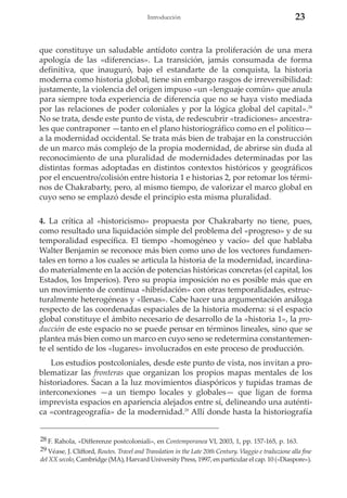 Introducción

23

que constituye un saludable antídoto contra la proliferación de una mera
apología de las «diferencias». La transición, jamás consumada de forma
definitiva, que inauguró, bajo el estandarte de la conquista, la historia
moderna como historia global, tiene sin embargo rasgos de irreversibilidad:
justamente, la violencia del origen impuso «un «lenguaje común» que anula
para siempre toda experiencia de diferencia que no se haya visto mediada
por las relaciones de poder coloniales y por la lógica global del capital».28
No se trata, desde este punto de vista, de redescubrir «tradiciones» ancestrales que contraponer —tanto en el plano historiográfico como en el político—
a la modernidad occidental. Se trata más bien de trabajar en la construcción
de un marco más complejo de la propia modernidad, de abrirse sin duda al
reconocimiento de una pluralidad de modernidades determinadas por las
distintas formas adoptadas en distintos contextos históricos y geográficos
por el encuentro/colisión entre historia 1 e historias 2, por retomar los términos de Chakrabarty, pero, al mismo tiempo, de valorizar el marco global en
cuyo seno se emplazó desde el principio esta misma pluralidad.
4. La crítica al «historicismo» propuesta por Chakrabarty no tiene, pues,
como resultado una liquidación simple del problema del «progreso» y de su
temporalidad específica. El tiempo «homogéneo y vacío» del que hablaba
Walter Benjamin se reconoce más bien como uno de los vectores fundamentales en torno a los cuales se articula la historia de la modernidad, incardinado materialmente en la acción de potencias históricas concretas (el capital, los
Estados, los Imperios). Pero su propia imposición no es posible más que en
un movimiento de continua «hibridación» con otras temporalidades, estructuralmente heterogéneas y «llenas». Cabe hacer una argumentación análoga
respecto de las coordenadas espaciales de la historia moderna: si el espacio
global constituye el ámbito necesario de desarrollo de la «historia 1», la producción de este espacio no se puede pensar en términos lineales, sino que se
plantea más bien como un marco en cuyo seno se redetermina constantemente el sentido de los «lugares» involucrados en este proceso de producción.
Los estudios postcoloniales, desde este punto de vista, nos invitan a problematizar las fronteras que organizan los propios mapas mentales de los
historiadores. Sacan a la luz movimientos diaspóricos y tupidas tramas de
interconexiones —a un tiempo locales y globales— que ligan de forma
imprevista espacios en apariencia alejados entre sí, delineando una auténtica «contrageografía» de la modernidad.29 Allí donde hasta la historiografía
28 F. Rahola, «Differenze postcoloniali», en Contemporanea VI, 2003, 1, pp. 157-165, p. 163.
29 Véase, J. Clifford, Routes. Travel and Translation in the Late 20th Century. Viaggio e traduzione alla fine
del XX secolo, Cambridge (MA), Harvard University Press, 1997, en particular el cap. 10 («Diaspore»).

 