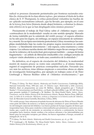 24

Estudios postcoloniales

radical ve procesos claramente perimetrados por fronteras nacionales estables (la «formación de la clase obrera inglesa», por retomar el título de la obra
clásica de E. P. Thompson), la crítica postcolonial vislumbra las huellas de
un «plácido nacionalismo cultural», que ha llevado, por ejemplo, en el caso
de la history from below [historia desde abajo] británica, a eliminar la dimensión atlántica en la que se han desplegado estos mismos procesos.30
Precisamente el trabajo de Paul Gilroy sobre el «Atlántico negro» como
«contracultura de la modernidad» resulta en este sentido ejemplar. Marcado
de forma indeleble por la catástrofe del middle passage,a el espacio atlántico
no ha sido para los negros, sin embargo, un espacio únicamente de sufrimiento y muerte. En un típico movimiento postcolonial, Gilroy reconstruye las complejas modalidades bajo las cuales los propios negros recorrieron en sentido
inverso —y literalmente reinventaron— este espacio, como marineros y como
viajeros. Las culturas nacidas dentro del Atlántico negro llevan consigo el estigma de la violencia y de la esclavitud, pero expresan también —aunque de forma
fragmentaria— un anhelo de liberación irreductible a los «códigos cerrados de
cualquier visión absolutista o, en todo caso, constrictiva de la etnicidad».31
En definitiva, en el espacio de circulación del Atlántico, la modernidad
mostró de manera precoz su rostro más catastrófico y, al mismo tiempo,
registró el surgimiento de prácticas cosmopolitas radicales. Forzando una
vez más los archivos, éstas últimas empiezan a convertirse ahora en objeto
de investigación historiográfica, por ejemplo en trabajos como el de Peter
Linebaugh y Marcus Rediker sobre el «Atlántico revolucionario»,32 que

30 Véase, P. Gilroy, The Black Atlantic. Modernity and Double Consciousness, Cambridge (MA),
Harvard University Press, 1993 [ed. cast.: El Atlántico negro. Modernidad y doble conciencia,
Madrid, Akal, en preparación], así como M. Mellino, «Quale prospettiva per i “Cultural
Studies”»? Conversazione con Paul Gilroy», en Studi culturali I (2004), 1, pp. 167-189. Pero téngase presente también P. Linebaugh y M. Rediker, The Many-Headed Hydra. Sailors, Slaves,
Commoners, and the Hidden History of the Revolutionary Atlantic, Boston, Beacon Press, 2000 [ed.
cast.: La hidra de la revolución. Marineros, esclavos y campesinos en la historia oculta del Atlántico,
trad. de Mercedes García Garmilla, Barcelona, Crítica, 2005].
a El «middle passage» hace referencia al traslado forzoso de africanos de África al Nuevo Mundo
como parte del tráfico de esclavos y se llama así porque constituía el «paso intermedio» dentro del triángulo comercial del Atlántico. Los barcos partían de Europa cargados de bienes que
trasportaban hasta África para venderlos o intercambiarlos por prisioneros o personas secuestradas, que, a partir de ese momento, se convertían en esclavos; a continuación, los barcos
navegaban hacia América, donde vendían a los esclavos africanos o los intercambiaban por
bienes para los mercados europeos; por último, los barcos regresaban a Europa, cerrando el
triángulo [N. de la T].
31 P. Gilroy, The Black Atlantic. Modernity and Double Consciousness, op. cit., p. 138.
32 P. Linebaugh y M. Rediker, The Many-Headed Hydra. Sailors, Slaves, Commoners, and the
Hidden History of the Revolutionary Atlantic, op. cit.

 