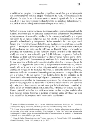 Introducción

25

modifican las propias coordenadas geográficas desde las que se interpreta
un acontecimiento como la propia revolución de Haití, reconstruida desde
el punto de vista de un enfrentamiento en torno al significado de la modernidad, en el que tuvieron un peso fundamental las prácticas del antiesclavismo radical maduradas justamente en el espacio atlántico.33

5. En el centro de la renovación de las coordenadas espacio-temporales de la
historia moderna que los estudios postcoloniales determinan encontramos
evidentemente otra cuestión, a saber, la de la conceptualización y la representación de las figuras subjetivas que han vivido la modernidad desde una
posición subordinada y antagonista. Se ha recordado la crítica que lanzó
Gilroy a la reconstrucción de la historia de la clase obrera inglesa propuesta
por E. P. Thompson. Pero el propio trabajo de Chakrabarty sobre el tiempo
histórico hunde sus raíces en la polémica de Ranajit Guha —«fundadora»
para toda la experiencia de los Subaltern Studies [estudios de la subalternidad]b —contra la caracterización que E. J. Hobsbawm proponía a finales de
la década de 1950 del bandolerismo y de las revueltas rurales como «fenómenos prepolíticos».34 Era una concepción lineal de la transición al capitalismo
lo que permitía al historiador marxista inglés adscribir el monopolio de la
política a las figuras del ciudadano y del proletario revolucionario, condenando a la irrelevancia a revueltas y figuras sociales que «todavía no» habían
alcanzado ese grado de madurez histórica. El contexto colonial constituía,
como es evidente, un severo banco de pruebas para esta conceptualización
de la política y de sus sujetos y los historiadores de los Estudios de la
Subalternidad extrajeron de aquí algunas consecuencias de gran relevancia.
La «contemporaneidad de lo no contemporáneo» (los elementos «arcaicos»
puestos en juego por las revueltas campesinas en su desafío del dominio
ejercido por el imperio más «moderno» que la historia haya conocido) se
tornó así en un problema teórico fundamental. Y trabajar en torno a este problema permitió articular una crítica corrosiva de las propias modalidades
bajo las que tiempo histórico y política se habían unido alrededor de una
idea específica de progreso en el «marxismo occidental».

33 Véase la obra fundamental de S. Fischer, Modernity Disavowed. Haiti and the Cultures of
Slavery in the Age of Revolution, Durham y Londres, Duke University Press, 2004.
b En lo que sigue se dejará el nombre en inglés, Subaltern Studies, sólo para referirse a la serie
de estudios publicados con ese nombre y dirigidos por R. Guha. Para referirnos a la escuela
historiográfica o este grupo de historiadores del subcontinente indio se preferirá la traducción
Estudios de la Subalternidad. [N. del E.]
34 Véase, R. Guha, Elementary Aspects of Peasant Insurgency in Colonial India, 1983, Nueva Delhi,
Oxford University Press, 1997, en especial pp. 5-13.

 