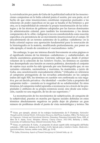 26

Estudios postcoloniales

La reivindicación por parte de Guha de la politicidad radical de las insurrecciones campesinas en la India colonial ponía el acento, por una parte, en el
hecho de que estas insurrecciones constituían respuestas puntuales a las
relaciones de poder específicas en las que se basaba el Raj británico y, por
otra, en la imposibilidad de entender la propia transformación de las estrategias y de las técnicas de gobierno adoptadas por las fuerzas dominantes
(la administración colonial, pero también los terratenientes y los demás
componentes de la «élite» indígena) si no era considerándola como reacción
específica a la persistencia de un movimiento insurreccional en el campo. El
descubrimiento de un terreno autónomo de la política «subalterna» en la
India colonial supuso una aportación fundamental para la renovación de
la historiografía en la materia, modificando profundamente, por poner un
sólo ejemplo, el modo de considerar el «nacionalismo» indio.35
Sin embargo, lo que me interesa discutir brevemente en estas páginas es
el significado mismo de los términos «subalternos» y «subalternidad», de
directa ascendencia gramsciana. Conviene subrayar que, desde el primer
volumen de la colección de los Subaltern Studies, los términos en cuestión
han desempeñado una función en esencia polémica, denotando el conjunto
de sujetos cuya acción ha sido ignorada por una historiografía que, en sus
variantes coloniales, nacionalistas y marxistas, ha mantenido, a juicio de
Guha, una caracterización marcadamente elitista.36 Utilizados en referencia
al campesino protagonista de las revueltas anticoloniales en los campos
indios del siglo XIX, los términos en cuestión ven confirmada su raíz negativa, por así decirlo privativa: «Su identidad —escribe Guha a propósito del
campesino indio— consistía en la magnitud de su subalternidad. En otros
términos, [el campesino indio] aprendía a reconocerse no a través de las propiedades y atributos de su propia existencia social, sino desde una reducción, cuando no una negación, de los de sus superiores».37
La reconstrucción de los movimientos de subjetivación, de conquista de
la subjetividad, puestos en marcha por figuras sociales definidas en estos
términos absolutamente negativos no podía dejar de plantear un gran
número de problemas desde el punto de vista metodológico y teórico. Sin
35 Véase, por ejemplo, además de los trabajos fundamentales de P. Chatterjee, Nationalist
Thought and the Colonial World. A Derivative Discourse, Zed Press, Londres, 1986 y The Nation and
its Fragments. Colonial and Postcolonial Histories, Princeton, Princeton University Press, 1993, el
libro de S. Amin, Event, Metaphor, Memory. Chaury Chaura, 1922-1992, Berkeley y Delhi,
University of California Press, Oxford University Press, 1995.
36 Véase, en particular, R. Guha, «A proposito di alcuni aspetti della storiografia dell’India
coloniale», 1982, trad. italiana en R. Guha y G.Ch. Spivak (eds.), Subaltern Studies. Modernità e
(post)colonialismo, Verona, ombre corte, 2002, pp. 31-42.
37 R. Guha, Elementary Aspects of Peasant Insurgency in Colonial India, op. cit.

 