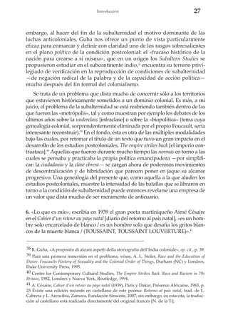 27

Introducción

embargo, al hacer del fin de la subalternidad el motivo dominante de las
luchas anticoloniales, Guha nos ofrece un punto de vista particularmente
eficaz para enmarcar y definir con claridad uno de los rasgos sobresalientes
en el plano político de la condición postcolonial: el «fracaso histórico de la
nación para crearse a sí misma», que en un origen los Subaltern Studies se
propusieron estudiar en el subcontinente indio, encuentra su terreno privilegiado de verificación en la reproducción de condiciones de subalternidad
—de negación radical de la palabra y de la capacidad de acción política—
mucho después del fin formal del colonialismo.
38

Se trata de un problema que dista mucho de concernir sólo a los territorios
que estuvieron históricamente sometidos a un dominio colonial. Es más, a mi
juicio, el problema de la subalternidad se está reabriendo también dentro de las
que fueron las «metrópolis», tal y como muestran por ejemplo los debates de los
últimos años sobre la underclass [infraclase] o sobre la «biopolítica» (tema cuya
genealogía colonial, sorprendentemente eliminada por el propio Foucault, sería
interesante reconstruir).39 En el fondo, ésta es otra de las múltiples modalidades
bajo las cuales, por retomar el título de un texto que tuvo un gran impacto en el
desarrollo de los estudios postcoloniales, The empire strikes back [el imperio contraataca].40 Aquellas que fueron durante mucho tiempo las normas en torno a las
cuales se pensaba y practicaba la propia política emancipadora —por simplificar: la ciudadanía y la clase obrera— se cargan ahora de poderosos movimientos
de descentralización y de hibridación que parecen poner en jaque su alcance
progresivo. Una genealogía del presente que, como aquella a la que aluden los
estudios postcoloniales, muestre la intensidad de las batallas que se libraron en
torno a la condición de subalternidad puede entonces revelarse una empresa de
un valor que dista mucho de ser meramente de anticuario.
6. «Lo que es mío», escribía en 1939 el gran poeta martiniqueño Aimé Césaire
en el Cahier d’un retour au pays natal [diario del retorno al país natal], «es un hombre solo encarcelado de blanco / es un hombre solo que desafía los gritos blancos de la muerte blanca / (TOUSSAINT, TOUSSAINT LOUVERTURE)».41
38 R. Guha, «A proposito di alcuni aspetti della storiografia dell’India coloniale», op. cit., p. 39.
39 Para una primera inmersión en el problema, véase, A. L. Stoler, Race and the Education of
Desire. Foucaults History of Sexuality and the Colonial Order of Things, Durham (NC) y Londres,
Duke University Press, 1995.
40 Centre for Contemporary Cultural Studies, The Empire Strikes Back. Race and Racism in 70s
Britain, 1982, Londres y Nueva York, Routledge, 1994.
41 A. Césaire, Cahier d’un retour au pays natal (1939), París y Dakar, Présence Africaine, 1983, p.
25 Éxiste una edición reciente en castellano de este poema: Retorno al país natal, trad. de L.
Cabrera y L. Arencibia, Zamora, Fundación Sinsonte, 2007; sin embargo, en esta cita, la traducción al castellano está realizada directamente del original francés [N. de la T.].

 