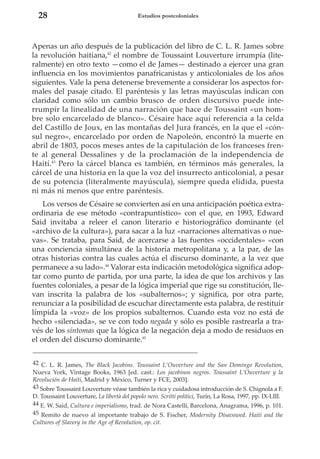 28

Estudios postcoloniales

Apenas un año después de la publicación del libro de C. L. R. James sobre
la revolución haitiana,42 el nombre de Toussaint Louverture irrumpía (literalmente) en otro texto —como el de James— destinado a ejercer una gran
influencia en los movimientos panafricanistas y anticoloniales de los años
siguientes. Vale la pena detenerse brevemente a considerar los aspectos formales del pasaje citado. El paréntesis y las letras mayúsculas indican con
claridad como sólo un cambio brusco de orden discursivo puede interrumpir la linealidad de una narración que hace de Toussaint «un hombre solo encarcelado de blanco». Césaire hace aquí referencia a la celda
del Castillo de Joux, en las montañas del Jura francés, en la que el «cónsul negro», encarcelado por orden de Napoleón, encontró la muerte en
abril de 1803, pocos meses antes de la capitulación de los franceses frente al general Dessalines y de la proclamación de la independencia de
Haití.43 Pero la cárcel blanca es también, en términos más generales, la
cárcel de una historia en la que la voz del insurrecto anticolonial, a pesar
de su potencia (literalmente mayúscula), siempre queda elidida, puesta
ni más ni menos que entre paréntesis.
Los versos de Césaire se convierten así en una anticipación poética extraordinaria de ese método «contrapuntístico» con el que, en 1993, Edward
Said invitaba a releer el canon literario e historiográfico dominante (el
«archivo de la cultura»), para sacar a la luz «narraciones alternativas o nuevas». Se trataba, para Said, de acercarse a las fuentes «occidentales» «con
una conciencia simultánea de la historia metropolitana y, a la par, de las
otras historias contra las cuales actúa el discurso dominante, a la vez que
permanece a su lado».44 Valorar esta indicación metodológica significa adoptar como punto de partida, por una parte, la idea de que los archivos y las
fuentes coloniales, a pesar de la lógica imperial que rige su constitución, llevan inscrita la palabra de los «subalternos»; y significa, por otra parte,
renunciar a la posibilidad de escuchar directamente esta palabra, de restituir
límpida la «voz» de los propios subalternos. Cuando esta voz no está de
hecho «silenciada», se ve con todo negada y sólo es posible rastrearla a través de los síntomas que la lógica de la negación deja a modo de residuos en
el orden del discurso dominante.45
42 C. L. R. James, The Black Jacobins. Toussaint L’Ouverture and the San Domingo Revolution,
Nueva York, Vintage Books, 1963 [ed. cast.: Los jacobinos negros. Toussaint L’Ouverture y la
Revolución de Haití, Madrid y México, Turner y FCE, 2003].
43 Sobre Toussaint Louverture véase también la rica y cuidadosa introducción de S. Chignola a F.
D. Toussaint Louverture, La libertà del popolo nero. Scritti politici, Turín, La Rosa, 1997, pp. IX-LIII.
44 E. W. Said, Cultura e imperialismo, trad. de Nora Castelli, Barcelona, Anagrama, 1996, p. 101.
45 Remito de nuevo al importante trabajo de S. Fischer, Modernity Disavowed. Haiti and the
Cultures of Slavery in the Age of Revolution, op. cit.

 