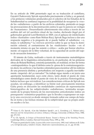 Introducción

29

En su artículo de 1984 presentado aquí en su traducción al castellano,
Gayatri Chakravorty Spivak reprochaba precisamente a Guha y, en general,
a los primeros volúmenes producidos por el colectivo de los Estudios de la
Subalternidad su confianza ingenua en la posibilidad de recuperar la «voz»
de los «subalternos» a partir de los archivos coloniales, poniendo en juego
las provocaciones de la deconstrucción contra lo que le parecía un vestigio
de «humanismo». Desarrollando ulteriormente esta crítica a través de un
análisis del sati (el sacrificio ritual de las viudas, declarado ilegal por el
gobernador general Lord Bentinck en 1829, con el aplauso de intelectuales
indios «ilustrados» como Ram Mohan Roy), Spivak llega incluso a dar una
respuesta negativa a la pregunta de si puede hablar el subalterno —o,
mejor, la subalterna.46 La violencia epistémica sobre la que se basa la dominación colonial, al contaminarse de las «tradiciones» locales —en el
momento mismo en que las somete a crítica— acaba por borrar efectivamente «el espacio de la libre voluntad, de la capacidad de acción del sujeto de sexuación femenina».47
El intento de Guha, realizado a través de instrumentos metodológicos
derivados de la lingüística estructuralista (y, en particular, de las primeras
obras de Roland Barthes), consistía justamente, en realidad, en leer de forma
«contrapuntística» lo que él definía como la «prosa de la contrainsurgencia»
(es decir, los archivos y las fuentes coloniales) para encontrar allí los indicios
de una presencia distinta y perturbadora con respecto a aquella inevitablemente «imperial» del yo narrador.48 Su trabajo sigue siendo a mi juicio una
aportación fundamental, cuyo corte clásico, tanto desde el punto de vista
metodológico como desde el punto de vista de la práctica historiográfica,
habría incluso que reivindicar. Las consideraciones críticas de Spivak nos
ayudan, sin embargo, a identificar su límite real: precisamente mientras
Guha ponía en discusión las modalidades canónicas de representación
historiográfica de las subjetividades «subalternas», terminaba recuperando de la propia historia de los movimientos anticoloniales indios un
presupuesto «romántico-populista» que lo llevaba a superponer un sujeto (y una conciencia) ya desde siempre formado sobre ese campo de batalla en torno a las formas mismas de la subjetividad que su propio análisis sacaba a la luz.
46 Véase G. Ch. Spivak, «Can the Subaltern Speak?», en L. Grossberg y C. Nelson (eds.),
Marxism and the Interpretation of Culture, Urbana y Chicago, University of Illinois Press, 1988,
pp. 271-313.
47 G. Ch. Spivak, A Critique of Postcolonial Reason. Toward a History of the Vanishing Present,
Cambridge (MA) y Londres, Harvard University Press, 1999, p. 304.
48 Véase en particular R. Guha, La prosa della contro-insurrezione, 1983, trad. italiana en R. Guha
y G. Ch Spivak (eds.), Subaltern Studies. Modernità e (post)colonialismo, op. cit., pp. 43-102.

 