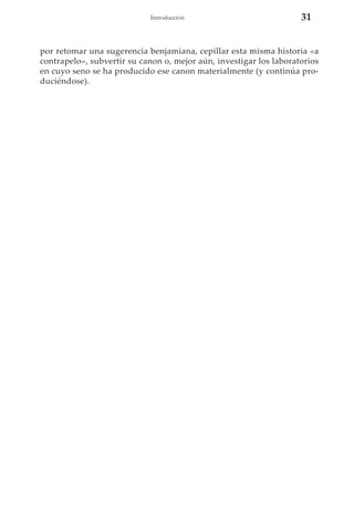 Introducción

31

por retomar una sugerencia benjamiana, cepillar esta misma historia «a
contrapelo», subvertir su canon o, mejor aún, investigar los laboratorios
en cuyo seno se ha producido ese canon materialmente (y continúa produciéndose).

 