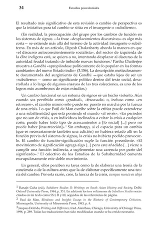 34

Estudios postcoloniales

El resultado más significativo de esta revisión o cambio de perspectiva es
que la iniciativa para tal cambio se sitúa en el insurgente o «subalterno».
(En realidad, la preocupación del grupo por los cambios de función en
los sistemas de signos —la frase «desplazamientos discursivos» es algo más
corta— se extiende más allá del terreno de la actividad insurgente o subalterna. En más de un artículo, Dipesh Chakrabarty aborda la manera en que
«el discurso autoconscientemente socialista», del sector de izquierda de
la élite indígena está, se quiera o no, intentando desplazar al discurso de la
autoridad feudal tratando de imbuirle nuevas funciones.1 Partha Chatterjee
muestra a Gandhi «apropiándose políticamente de lo popular en las formas
cambiantes del nuevo Estado indio» (3.156). La descripción meticulosamente documentada del surgimiento de Gandhi —que estaba lejos de ser un
«subalterno»— como un significante político dentro del texto social, desarrollada a lo largo de algunos ensayos de las tres colecciones, es uno de los
logros más asombrosos de estos estudios.)
Un cambio funcional en un sistema de signos es un hecho violento. Aún
cuando sea percibido como «gradual», «fracasado» o, incluso como «en
retroceso», el cambio mismo sólo puede ser puesto en marcha por la fuerza
de una crisis. Lo que Paúl de Man escribe sobre la crítica puede extenderse
a una subalternidad que está poniendo el mundo «al revés»: «En periodos
que no son de crisis, o en individuos inclinados a evitar la crisis a cualquier
coste, puede haber todo tipo de acercamientos a [lo social] [...] pero no
puede haber [insurrección]».2 Sin embargo, si el espacio para un cambio
(que es necesariamente también una adición) no hubiera estado allí en la
función previa del sistema de signos, la crisis no hubiera podido provocarlo. El cambio de función-significación suple la función precedente. «El
movimiento de significación agrega algo [...] pero este añadido [...] viene a
cumplir una función indirecta, a suplementar una carencia por parte del
significado».3 El colectivo de los Estudios de la Subalternidad comenta
escrupulosamente este doble movimiento.
En general, ellos perciben su tarea como la de elaborar una teoría de la
conciencia o de la cultura antes que la de elaborar específicamente una teoría del cambio. Por esta razón, creo, la fuerza de la crisis, aunque nunca se aleja
1 Ranajit Guha (ed.), Subaltern Studies II: Writings on South Asian History and Society, Delhi
Oxford University Press, 1984, p. 351. En adelante los tres volúmenes de Subaltern Studies serán
citados en mi texto como SS I, II y III, seguidos de las referencias de página.
2 Paul de Man, Blindness and Insight: Essays in the Rhetoric of Contemporary Criticism,
Minneapolis, University of Minnessota Press, 1983, p. 8.
3 Jacques Derrida, Writing and Difference, trad. Alan Bass, Chicago, University of Chicago Press,
1998, p. 289. Todas las traducciones han sido modificadas cuando se ha creído necesario.

 
