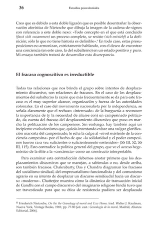 36

Estudios postcoloniales

Creo que es debido a esta doble ligazón que es posible desentrañar la observación aforística de Nietzsche que dibuja la imagen de la cadena-de-signos
con referencia a este doble nexo: «Todo concepto en el que está concluido
(fasst sich zusammen) un proceso completo, se resiste (sich entziehf) a la definición; sólo lo que no tiene historia es definible».6 En todo caso, estas presuposiciones no armonizan, estrictamente hablando, con el deseo de encontrar
una conciencia (en este caso, la del subalterno) en un estado positivo y puro.
Mi ensayo también tratará de desarrollar esta discrepancia.

El fracaso cognoscitivo es irreductible
Todas tas relaciones que nos brinda el grupo sobre intentos de desplazamiento discursivo, son relaciones de fracasos. En el caso de los desplazamientos del subalterno la razón que más frecuentemente se da para este fracaso es el muy superior alcance, organización y fuerza de las autoridades
coloniales. En el caso del movimiento nacionalista por la independencia, se
señala claramente que el rechazo «interesado» de la burguesía a reconocer
la importancia de (y la necesidad de aliarse con) un campesinado politizado, da cuenta del fracaso del desplazamiento discursivo que puso en marcha la politización de los campesinos. Sin embargo, hay también aquí un
incipiente evolucionismo que, quizás intentando evitar una vulgar glorificación marxista del campesinado, le echa la culpa al «nivel existente de la conciencia campesina» por el hecho de que «la solidaridad y el poder campesinos fueron rara vez suficientes o suficientemente sostenidos» (SS III, 52; SS
III, 115). Esto contradice la política general del grupo, que ve el acceso hegemónico de la élite a la «conciencia» como un constructo interpretable.
Para examinar esta contradicción debemos anotar primero que los desplazamientos discursivos que se manejan, a sabiendas o no, desde arriba,
son también fracasos. Chakrabarty, Das y Chandra diagraman los fracasos
del socialismo sindical, del empresarialismo funcionalista y del comunismo
agrario en su intento de desplazar un discurso semifeudal hacia un discurso «moderno». Chatterjee muestra cómo la dinámica de transacción inicial
de Gandhi con el campo discursivo del imaginario religioso hindú tuvo que
ser travestizado para que su ética de resistencia pudiera ser desplazada
6 Friederich Nietzsche, On the the Geanology of moral and Ecce Homo, trad. Walter J. Kaufman,
Nueva York, Vintage Books, 1969, pp. 77-80 [ed. cast.: Genealogía de la moral, Madrid, Alianza
Editorial, 2006].

 