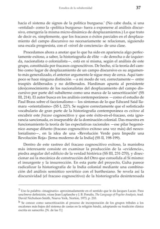 Estudios de la subalternidad

37

hacia el sistema de signos de la política burguesa.7 (No cabe duda, si una
«entidad» como la «política burguesa» fuera a exponerse al análisis discursivo, emergería la misma micro-dinámica de desplazamientos.) Lo que trato
de decir es, simplemente, que los fracasos o éxitos parciales en el desplazamiento del campo discursivo no necesariamente se relacionan, siguiendo
una escala progresista, con el «nivel de conciencia» de una clase.
Procedamos ahora a anotar que lo que ha sido en apariencia algo perfectamente exitoso, a saber, la historiografía de élite —de derecha o de izquierda, nacionalista o colonialista—, está en sí misma, según el análisis de este
grupo, constituida por fracasos cognoscitivos. De hecho, si la teoría del cambio como lugar de desplazamiento de un campo discursivo es su argumento más generalizado, el anterior argumento le sigue muy de cerca. Aquí tampoco se hace ninguna distinción —a mi modo de ver, correctamente— entre
traspiés deliberados y no deliberados. Hardiman apunta al persistente
(des)conocimiento de los nacionalistas del desplazamiento del campo discursivo por parte del subalterno como una marca de la sanscritizaciónb (SS
III, 214). El autor busca en los análisis contemporáneos —como el estudio de
Paul Brass sobre el faccionalismo— los síntomas de lo que Edward Said llamara «orientalismo» (SS I, 227). Se sugiere correctamente que el sofisticado
vocabulario de gran parte de la historiografía contemporánea es exitoso al
encubrir este fracaso cognoscitivo y que este éxito-en-el-fracaso, esta ignorancia sancionada, es inseparable de la dominación colonial. Das muestra en
funcionamiento la teoría de las expectativas racionales —ese pilar hegemónico aunque difunto (fracaso cognoscitivo exitoso una vez más) del neocolonialismo—, en la idea de una «Revolución Verde para Impedir una
Revolución Roja» [lema moderno de la India] (SS II, 198-199).
Dentro de este rastreo del fracaso cognoscitivo exitoso, la maniobra
más interesante consiste en examinar la producción de la «evidencia»,
piedra angular del edificio de la verdad histórica (SS III, 231-270), y diseccionar así la mecánica de construcción del Otro que consolida al Sí mismo:
el insurgente y la insurrección. En esta parte del proyecto, Guha parece
radicalizar la historiografía de la India colonial mediante una combinación del análisis semiótico soviético con el barthesiano. Se revela así la
discursividad (el fracaso cognoscitivo) de la historiografía desinteresada

7 Uso la palabra «imaginario» aproximadamente en el sentido que le da Jacques Lacan. Para
una breve definición, véase Jean Laplanche y J. B. Ponalis, The Language of Psycho-Analysis, trad.
David Nicholson-Smith, Nueva York, Norton, 1973, p. 210.
b Se conoce como sanscritización al proceso de incorporación de los grupos tribales a los
escalones más bajos del sistema de castas en la religión hindú, adoptando su tradición clásica
escrita en sanscrito. [N. de las T.]

 