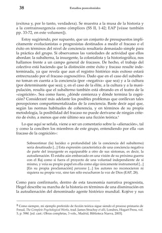 38

Estudios postcoloniales

(exitosa y, por lo tanto, verdadera). Se muestra a la musa de la historia y
a la contrainsurgencia como cómplices (SS II, 1-42; EAP [véase también
pp. 33-72, en este volumen]).
Estoy sugiriendo, por supuesto, que un conjunto de presupuestos implícitamente evolucionistas o progresistas destinados a medir el fracaso o el
éxito en términos del nivel de conciencia resultaría demasiado simple para
la práctica del grupo. Si observamos las variedades de actividad que ellos
abordan: la subalterna, la insurgente, la colonialista y la historiográfica, nos
hallamos frente a un campo general de fracasos. De hecho, el trabajo del
colectivo está haciendo que la distinción entre éxito y fracaso resulte indeterminada, ya que revela que aun el registro histórico más exitoso estará
entrecruzado por el fracaso cognoscitivo. Dado que en el caso del subalterno toman en cuenta a la conciencia (por «negativa» que sea) y a la cultura
(por determinante que sea); y, en el caso de la élite, a la cultura y a la manipulación, resulta que el subalterno también está obrando en el teatro de la
«cognición». Sea como fuere, ¿dónde comienza y dónde termina la cognición? Consideraré más adelante los posibles problemas que conllevan tales
percepciones compartimentalizadas de la conciencia. Baste decir aquí que,
según las normas habituales de coherencia, y en términos de su propia
metodología, la posibilidad del fracaso no puede derivarse de ningún criterio de éxito, a menos que este último sea una ficción teórica.8
Lo que aquí se señala, viene a ser un comentario sobre la «alienación», tal
y como la conciben los miembros de este grupo, entendiendo por ella «un
fracaso de la cognición»:
Sobreestimar (la) lucidez o profundidad (de la conciencia del subalterno)
sería desatinado [...] Esta expresión característica de una conciencia negativa
de parte del insurgente es equiparable a otro de sus síntomas, es decir, la
autoalienación. Él estaba aún embarcado en una visión de su próxima guerra
con el Raj como si fuera el proyecto de una voluntad independiente de sí
mismo, y veía su propio papel en ella como algo únicamente instrumental [...]
[En su propia proclamación] parwana [...] los autores no reconocieron ni
siquiera su propia voz, sino tan sólo escucharon la voz de Dios (EAP, 28).

Como para confirmarlo, dentro de esta taxonomía narrativa progresista,
Hegel describe su marcha de la historia en términos de una disminución en
la autoalienación del denominado agente histórico mundial. Kojéve y sus

8 Como siempre, mi ejemplo preferido de ficción teórica sigue siendo el proceso primario de
Freud, The Complete Psychological Works, trad. James Strachsy et alli, Londres, Hogart Press, vol.
5, p. 598f. [ed. cast.: Obras completas, 3 vols., Madrid, Biblioteca Nueva, 2003].

 