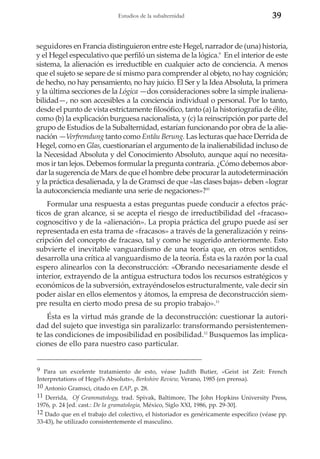 Estudios de la subalternidad

39

seguidores en Francia distinguieron entre este Hegel, narrador de (una) historia,
y el Hegel especulativo que perfiló un sistema de la lógica.9 En el interior de este
sistema, la alienación es irreductible en cualquier acto de conciencia. A menos
que el sujeto se separe de sí mismo para comprender al objeto, no hay cognición;
de hecho, no hay pensamiento, no hay juicio. El Ser y la Idea Absoluta, la primera
y la última secciones de la Lógica —dos consideraciones sobre la simple inalienabilidad—, no son accesibles a la conciencia individual o personal. Por lo tanto,
desde el punto de vista estrictamente filosófico, tanto (a) la historiografía de élite,
como (b) la explicación burguesa nacionalista, y (c) la reinscripción por parte del
grupo de Estudios de la Subalternidad, estarían funcionando por obra de la alienación —Verfremdung tanto como Entäu Berung. Las lecturas que hace Derrida de
Hegel, como en Glas, cuestionarían el argumento de la inalienabilidad incluso de
la Necesidad Absoluta y del Conocimiento Absoluto, aunque aquí no necesitamos ir tan lejos. Debemos formular la pregunta contraria. ¿Cómo debemos abordar la sugerencia de Marx de que el hombre debe procurar la autodeterminación
y la práctica desalienada, y la de Gramsci de que «las clases bajas» deben «lograr
la autoconciencia mediante una serie de negaciones»?10
Formular una respuesta a estas preguntas puede conducir a efectos prácticos de gran alcance, si se acepta el riesgo de irreductibilidad del «fracaso»
cognoscitivo y de la «alienación». La propia práctica del grupo puede así ser
representada en esta trama de «fracasos» a través de la generalización y reinscripción del concepto de fracaso, tal y como he sugerido anteriormente. Esto
subvierte el inevitable vanguardismo de una teoría que, en otros sentidos,
desarrolla una crítica al vanguardismo de la teoría. Ésta es la razón por la cual
espero alinearlos con la deconstrucción: «Obrando necesariamente desde el
interior, extrayendo de la antigua estructura todos los recursos estratégicos y
económicos de la subversión, extrayéndoselos estructuralmente, vale decir sin
poder aislar en ellos elementos y átomos, la empresa de deconstrucción siempre resulta en cierto modo presa de su propio trabajo».11
Ésta es la virtud más grande de la deconstrucción: cuestionar la autoridad del sujeto que investiga sin paralizarlo: transformando persistentemente las condiciones de imposibilidad en posibilidad.12 Busquemos las implicaciones de ello para nuestro caso particular.

9 Para un excelente tratamiento de esto, véase Judith Butier, «Geist ist Zeit: French
Interpretations of Hegel’s Absoluts», Berkshire Review, Verano, 1985 (en prensa).
10 Antonio Gramsci, citado en EAP, p. 28.
11 Derrida, Of Grammatology, trad. Spivak, Baltimore, The John Hopkins University Press,
1976, p. 24 [ed. cast.: De la gramatología, México, Siglo XXI, 1986, pp. 29-30].
12 Dado que en el trabajo del colectivo, el historiador es genéricamente específico (véase pp.
33-43), he utilizado consistentemente el masculino.

 