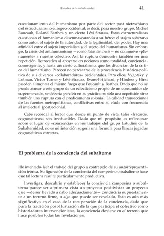 Estudios de la subalternidad

41

cuestionamiento del humanismo por parte del sector post-nietzschiano
del estructuralismo europeo occidental; es decir, para nuestro grupo, Michel
Foucault, Roland Barthes y un cierto Lévi-Strauss. Estos estructuralistas
cuestionan el humanismo desenmascarando a su héroe: el sujeto soberano
como autor, el sujeto de la autoridad, de la legitimidad, del poder. Hay una
afinidad entre el sujeto imperialista y el sujeto del humanismo. Sin embargo, la crisis del antihumanismo —como todas las crisis— no conmueve «plenamente» a nuestro colectivo. Así, la ruptura demuestra también ser una
repetición. Retroceden al apoyarse en nociones como totalidad, concienciacomo-agente, y hasta un cierto culturalismo, que los divorcian de la crítica del humanismo. Parecen no percatarse de la procedencia histórico-política de sus diversos «colaboradores» occidentales. Para ellos, Vygotsky y
Lotman, Víctor Turner y Lévi-Strauss, Evans-Pritchard, y Hindess y Hirst
pueden alimentar el mismo fuego que Foucault y Barthes. Dado que no se
puede acusar a este grupo de un eclecticismo propio de un consumidor de
supermercado, se debería percibir en su práctica no sólo una repetición sino
también una ruptura con el predicamento colonial. La calidad transaccional
de las fuentes metropolitanas, conflictivas entre sí, elude con frecuencia
al intelectual (post)colonial.
Cabe recordar al lector que, desde mi punto de vista, tales «fracasos,
cognoscitivos» son irreductibles. Dado que mi propósito es reflexionar
sobre el lugar de «conciencia» en los trabajos del grupo Estudios de la
Subalternidad, no es mi intención sugerir una fórmula para lanzar jugadas
cognoscitivas correctas.

El problema de la conciencia del subalterno
He intentado leer el trabajo del grupo a contrapelo de su autorrepresentación teórica. Su figuración de la conciencia del campesino o subalterno hace
que tal lectura resulte particularmente productiva.
Investigar, descubrir y establecer la conciencia campesina o subalterna parece ser a primera vista un proyecto positivista: un proyecto
que —de ser llevado a cabo adecuadamente— conduciría supuestamente a un terreno firme, a algo que puede ser revelado. Esto es aún más
significativo en el caso de la recuperación de la conciencia, dado que
para la tradición post-Ilustración de la que participa el colectivo como
historiadores intervencionistas, la conciencia deviene en el terreno que
hace posibles todas las revelaciones.

 