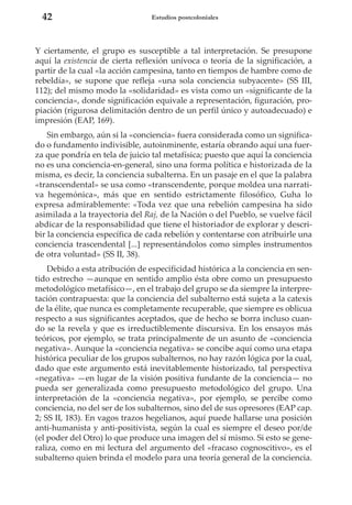 42

Estudios postcoloniales

Y ciertamente, el grupo es susceptible a tal interpretación. Se presupone
aquí la existencia de cierta reflexión unívoca o teoría de la significación, a
partir de la cual «la acción campesina, tanto en tiempos de hambre como de
rebeldía», se supone que refleja «una sola conciencia subyacente» (SS III,
112); del mismo modo la «solidaridad» es vista como un «significante de la
conciencia», donde significación equivale a representación, figuración, propiación (rigurosa delimitación dentro de un perfil único y autoadecuado) e
impresión (EAP, 169).
Sin embargo, aún si la «conciencia» fuera considerada como un significado o fundamento indivisible, autoinminente, estaría obrando aquí una fuerza que pondría en tela de juicio tal metafísica; puesto que aquí la conciencia
no es una conciencia-en-general, sino una forma política e historizada de la
misma, es decir, la conciencia subalterna. En un pasaje en el que la palabra
«transcendental» se usa como «transcendente, porque moldea una narrativa hegemónica», más que en sentido estrictamente filosófico, Guha lo
expresa admirablemente: «Toda vez que una rebelión campesina ha sido
asimilada a la trayectoria del Raj, de la Nación o del Pueblo, se vuelve fácil
abdicar de la responsabilidad que tiene el historiador de explorar y describir la conciencia específica de cada rebelión y contentarse con atribuirle una
conciencia trascendental [...] representándolos como simples instrumentos
de otra voluntad» (SS II, 38).
Debido a esta atribución de especificidad histórica a la conciencia en sentido estrecho —aunque en sentido amplio ésta obre como un presupuesto
metodológico metafísico—, en el trabajo del grupo se da siempre la interpretación contrapuesta: que la conciencia del subalterno está sujeta a la catexis
de la élite, que nunca es completamente recuperable, que siempre es oblicua
respecto a sus significantes aceptados, que de hecho se borra incluso cuando se la revela y que es irreductiblemente discursiva. En los ensayos más
teóricos, por ejemplo, se trata principalmente de un asunto de «conciencia
negativa». Aunque la «conciencia negativa» se concibe aquí como una etapa
histórica peculiar de los grupos subalternos, no hay razón lógica por la cual,
dado que este argumento está inevitablemente historizado, tal perspectiva
«negativa» —en lugar de la visión positiva fundante de la conciencia— no
pueda ser generalizada como presupuesto metodológico del grupo. Una
interpretación de la «conciencia negativa», por ejemplo, se percibe como
conciencia, no del ser de los subalternos, sino del de sus opresores (EAP cap.
2; SS II, 183). En vagos trazos hegelianos, aquí puede hallarse una posición
anti-humanista y anti-positivista, según la cual es siempre el deseo por/de
(el poder del Otro) lo que produce una imagen del sí mismo. Si esto se generaliza, como en mi lectura del argumento del «fracaso cognoscitivo», es el
subalterno quien brinda el modelo para una teoría general de la conciencia.

 